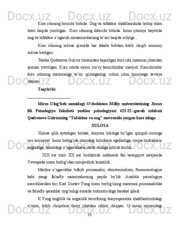 Kurs ishining birinchi bobida: Ong va tafakkur shakllanishida tashqi olam
tasiri   haqida   yoritilgan.     Kurs   ishining   ikkinchi   bobida:   Inson   ijtimoyi   hayotida
ong va tafakkur o zgarish mexanizmlarning ta siri haqida ochilga .ʻ ʼ
Kurs   ishining   xulosa   qismida   har   ikkala   bobdan   kelib   chiqib   umumiy
xulosa berilgan.
Talaba Qudratova Gulrux tomonidan bajarilgan kurs ishi mazmun jihatidan
qisman   yoritilgan.   Kurs   ishida   ayrim   juz’iy   kamchiliklar   mavjud.   Kamchiliklar
kurs   ishining   mazmuniga   ta’sir   qilmaganligi   uchun   ishni   himoyaga   tavsiya
etaman.
Taqrizchi:
_____________________     
Mirzo   Ulug bek   nomidagi   O zbekiston   Milliy   universitetining   Jizzax
ʻ ʻ
fili   Psixologiya   fakulteti   yoshlar   psixologiyasi   423-22--guruh   talabasi
Qudratova Gulruxning “Tafakkur va ong” mavzusida yozgan kurs ishiga
XULOSA
Xulosa   qilib   aytadigan   bolsak,   dunyoni   bilishga   bo lgan   qiziqish   insonga	
ʻ
xos xususiyat. Inson borlig ida olamdagi bilimlarni egallashga, voqea-hodisalarni	
ʻ
anglashga, tabiatdagi o zgarishlarni idrok etishga intilish kuchli	
ʻ
      XIX   asr   oxiri   XX   asr   boshlarida   noklassik   fan   taraqqiyot   natijasida
Yevrapada inson borlig idan uzoqlashish kuzatildi.
ʻ
Mazkur   o zgarishlar   tufayli   psixoanaliz,   ekzistensializm,   fenomenologiya	
ʻ
kabi   yangi   falsafiy   nazariyalarning   paydo   bo ldi.   Analitik   psixologiya	
ʻ
asoschilaridan biri Karl Gustav Yung inson borlig ining mazmuni psixoanalitika	
ʻ
va falsafiy qarashlar uyg unligi asosida tushuntirishga harakat qiladi.	
ʻ
K.Yung  onglilik  va  ongsizlik  tavsifining  dunyoqarashni  shakllantirishdagi
o rnini,   kelib   chiqishini   ilmiy   jihatdan   ishlab   chiqqan.   U   inson   miyasidagi	
ʻ
33 