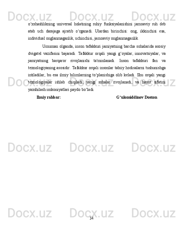 o xshashlikning   universal   holatining   ruhiy   funksiyalanishini   jamoaviy   ruh   debʻ
atab   uch   darajaga   ajratib   o rganadi.   Ulardan   birinchisi:   ong,   ikkinchisi   esa,	
ʻ
individual onglanmaganlik, uchinchisi, jamoaviy onglanmaganlik.
      Umuman  olganda,  inson   tafakkuri   jamiyatning  barcha  sohalarida  asosiy
dvigatel   vazifasini   bajaradi.   Tafakkur   orqali   yangi   g oyalar,   innovatsiyalar,   va	
ʻ
jamiyatning   barqaror   rivojlanishi   ta'minlanadi.   Inson   tafakkuri   fan   va
texnologiyaning asosidir. Tafakkur orqali insonlar tabiiy hodisalarni tushunishga
intiladilar,   bu   esa   ilmiy   bilimlarning   to planishiga   olib   keladi.   Shu   orqali   yangi	
ʻ
texnologiyalar   ishlab   chiqiladi,   yangi   sohalar   rivojlanadi,   va   hayot   sifatini
yaxshilash imkoniyatlari paydo bo ladi.	
ʻ
Ilmiy rahbar:                                                       G ulomiddinov Doston	
ʻ
34 