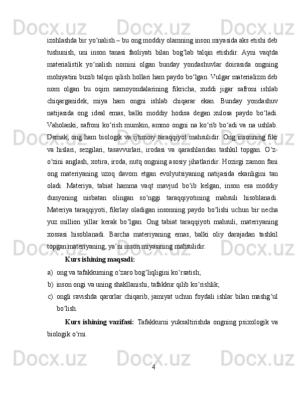 izohlashda bir yo nalish – bu ong moddiy olamning inson miyasida aks etishi debʻ
tushunish,   uni   inson   tanasi   faoliyati   bilan   bog lab   talqin   etishdir.   Ayni   vaqtda	
ʻ
materialistik   yo nalish   nomini   olgan   bunday   yondashuvlar   doirasida   ongning	
ʻ
mohiyatini buzib talqin qilish hollari ham paydo bo lgan. Vulgar materializm deb	
ʻ
nom   olgan   bu   oqim   namoyondalarining   fikricha,   xuddi   jigar   safroni   ishlab
chiqarganidek,   miya   ham   ongni   ishlab   chiqarar   ekan.   Bunday   yondashuv
natijasida   ong   ideal   emas,   balki   moddiy   hodisa   degan   xulosa   paydo   bo ladi.	
ʻ
Vaholanki, safroni  ko rish mumkin, ammo ongni na ko rib bo adi va na ushlab.	
ʻ ʻ ʻ
Demak, ong ham biologik va ijtimoiy taraqqiyot mahsulidir. Ong insonning fikr
va   hislari,   sezgilari,   tasavvurlari,   irodasi   va   qarashlaridan   tashkil   topgan.   O z-	
ʻ
o zini anglash, xotira, iroda, nutq ongning asosiy jihatlaridir. Hozirgi zamon fani	
ʻ
ong   materiyaning   uzoq   davom   etgan   evolyutsiyaning   natijasida   ekanligini   tan
oladi.   Materiya,   tabiat   hamma   vaqt   mavjud   bo ib   kelgan,   inson   esa   moddiy	
ʻ
dunyoning   nisbatan   olingan   so nggi   taraqqiyotining   mahsuli   hisoblanadi.	
ʻ
Materiya   taraqqiyoti,   fikrlay   oladigan   insonning   paydo   bo lishi   uchun   bir   necha	
ʻ
yuz   million   yillar   kerak   bo lgan.   Ong   tabiat   taraqqiyoti   mahsuli,   materiyaning	
ʻ
xossasi   hisoblanadi.   Barcha   materiyaning   emas,   balki   oliy   darajadan   tashkil
topgan materiyaning, ya’ni inson miyasining mahsulidir.
Kurs ishining maqsadi: 
a) ong va tafakkurning o zaro bog liqligini ko rsatish;	
ʻ ʻ ʻ
b) inson ongi va uning shakllanishi, tafakkur qilib ko rishlik;	
ʻ
c) ongli  ravishda  qarorlar  chiqarib,  jamiyat  uchun  foydali   ishlar   bilan  mashg ul	
ʻ
bo lish.	
ʻ
Kurs   ishining   vazifasi:   Tafakkurni   yuksaltirishda   ongning   psixologik   va
biologik o rni. 	
ʻ
4 