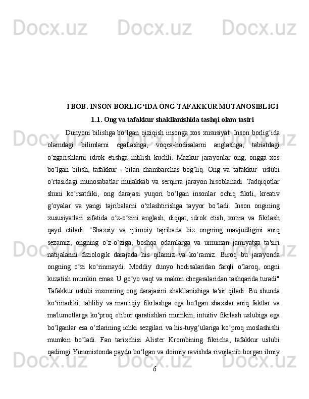 I BOB.  INSON BORLIG IDA ONG TAFAKKUR MUTANOSIBLIGIʻ
1. 1.   Ong va tafakkur shakllanishida tashqi olam tasiri
Dunyoni bilishga bo lgan qiziqish insonga xos xususiyat.  Inson borlig ida	
ʻ ʻ
olamdagi   bilimlarni   egallashga,   voqea-hodisalarni   anglashga,   tabiatdagi
o zgarishlarni   idrok   etishga   intilish   kuchli.   Mazkur   jarayonlar   ong,   ongga   xos	
ʻ
bo lgan   bilish,   tafakkur   -   bilan   chambarchas   bog liq.   Ong   va   tafakkur-   uslubi
ʻ ʻ
o rtasidagi   munosabatlar   murakkab   va   serqirra   jarayon   hisoblanadi.   Tadqiqotlar
ʻ
shuni   ko rsatdiki,   ong   darajasi   yuqori   bo lgan   insonlar   ochiq   fikrli,   kreativ	
ʻ ʻ
g oyalar   va   yangi   tajribalarni   o zlashtirishga   tayyor   bo ladi.   Inson   ongining	
ʻ ʻ ʻ
xususiyatlari   sifatida   o z-o zini   anglash,   diqqat,   idrok   etish,   xotira   va   fikrlash	
ʻ ʻ
qayd   etiladi.   "Shaxsiy   va   ijtimoiy   tajribada   biz   ongning   mavjudligini   aniq
sezamiz,   ongning   o z-o ziga,   boshqa   odamlarga   va   umuman   jamiyatga   ta'siri	
ʻ ʻ
natijalarini   fiziologik   darajada   his   qilamiz   va   ko ramiz.   Biroq   bu   jarayonda	
ʻ
ongning   o zi   ko rinmaydi.   Moddiy   dunyo   hodisalaridan   farqli   o laroq,   ongni	
ʻ ʻ ʻ
kuzatish mumkin emas. U go yo vaqt va makon chegaralaridan tashqarida turadi"	
ʻ
Tafakkur   uslubi   insonning   ong   darajasini   shakllanishiga   ta'sir   qiladi.   Bu   shunda
ko rinadiki,   tahliliy   va   mantiqiy   fikrlashga   ega   bo lgan   shaxslar   aniq   faktlar   va	
ʻ ʻ
ma'lumotlarga ko proq e'tibor qaratishlari  mumkin, intuitiv fikrlash uslubiga ega	
ʻ
bo lganlar esa o zlarining ichki sezgilari va his-tuyg ulariga ko proq moslashishi	
ʻ ʻ ʻ ʻ
mumkin   bo ladi.   Fan   tarixchisi   Alister   Krombining   fikricha,   tafakkur   uslubi	
ʻ
qadimgi Yunonistonda paydo bo lgan va doimiy ravishda rivojlanib borgan ilmiy	
ʻ
6 