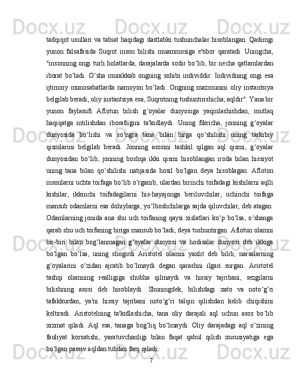 tadqiqot usullari va tabiat haqidagi dastlabki tushunchalar hisoblangan. Qadimgi
yunon   falsafasida   Suqrot   inson   bilishi   muammosiga   e'tibor   qaratadi.   Uningcha,
"insonning ongi turli holatlarda, darajalarda sodir bo lib, bir necha qatlamlardanʻ
iborat   bo ladi.   O sha   murakkab   ongning   sohibi   individdir.   Individning   ongi   esa	
ʻ ʻ
ijtimoiy   munosabatlarda   namoyon   bo ladi.   Ongning   mazmunini   oliy   instantsiya	
ʻ
belgilab beradi, oliy instantsiya esa, Suqrotning tushuntirishicha, aqldir". Yana bir
yunon   faylasufi   Aflotun   bilish   g oyalar   dunyosiga   yaqinlashishdan,   mutlaq	
ʻ
haqiqatga   intilishdan   iboratligini   ta'kidlaydi.   Uning   fikricha,   jonning   g oyalar	
ʻ
dunyosida   bo lishi   va   so ngra   tana   bilan   birga   qo shilishi   uning   tarkibiy	
ʻ ʻ ʻ
qismlarini   belgilab   beradi.   Jonning   asosini   tashkil   qilgan   aql   qismi,   g oyalar	
ʻ
dunyosidan   bo lib,   jonning   boshqa   ikki   qismi   hisoblangan   iroda   bilan   hissiyot	
ʻ
uning   tana   bilan   qo shilishi   natijasida   hosil   bo lgan   deya   hisoblagan.   Afloton	
ʻ ʻ
insonlarni uchta toifaga bo lib o rganib, ulardan birinchi toifadagi kishilarni aqlli	
ʻ ʻ
kishilar,   ikkinchi   toifadagilarni   his-hayajonga   beriluvchilar,   uchinchi   toifaga
mansub odamlarni esa dohiylarga, yo lboshchilarga sajda qiluvchilar, deb atagan.	
ʻ
Odamlarning jonida  ana shu  uch  toifaning  qaysi  xislatlari   ko p  bo lsa,  o shanga	
ʻ ʻ ʻ
qarab shu uch toifaning biriga mansub bo ladi, deya tushuntirgan. Aflotun olamni	
ʻ
bir-biri   bilan   bog lanmagan   g oyalar   dunyosi   va   hodisalar   dunyosi   deb   ikkiga	
ʻ ʻ
bo lgan   bo lsa,   uning   shogirdi   Aristotel   olamni   yaxlit   deb   bilib,   narsalarning	
ʻ ʻ
g oyalarini   o zidan   ajratib   bo lmaydi   degan   qarashni   ilgari   surgan.   Aristotel
ʻ ʻ ʻ
tashqi   olamning   realligiga   shubha   qilmaydi   va   hissiy   tajribani,   sezgilarni
bilishning   asosi   deb   hisoblaydi.   Shuningdek,   bilishdagi   xato   va   noto g ri	
ʻ ʻ
tafakkurdan,   ya'ni   hissiy   tajribani   noto g ri   talqin   qilishdan   kelib   chiqishini	
ʻ ʻ
keltiradi.   Aristotelning   ta'kidlashicha,   tana   oliy   darajali   aql   uchun   asos   bo lib	
ʻ
xizmat   qiladi.   Aql   esa,   tanaga   bog liq   bo lmaydi.   Oliy   darajadagi   aql   o zining	
ʻ ʻ ʻ
faoliyat   korsatishi,   yaratuvchanligi   bilan   faqat   qabul   qilish   xususiyatiga   ega
bo lgan passiv aqldan tubdan farq qiladi.	
ʻ
7 