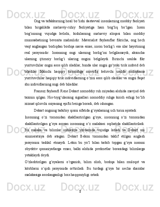 Ong va tafakkurning hosil bo lishi dastavval insonlarning moddiy faoliyatiʻ
bilan   birgalikda   ma'naviy-ruhiy   faoliyatiga   ham   bog liq   bo lgan.   Inson	
ʻ ʻ
bog inining   vujudga   kelishi,   kishilaming   ma'naviy   aloqasi   bilan   moddiy	
ʻ
munosabatining   bevosita   mahsulidir.   Materialist   faylasuflar   fikricha,   ong   hech
vaqt   anglangan   borliqdan   boshqa   narsa   emas,   inson   borlig i   esa   ular   hayotining	
ʻ
real   jarayonidir.   Insonning   ongi   ularning   borlig ini   belgilamaydi,   aksincha	
ʻ
ularning   ijtimoiy   borlig i   ularing   ongini   belgilaydi.   Birinchi   usulda   fikr	
ʻ
yurituvchilar ongni asos qilib oladilar, bunda ular ongni go yoki tirik individ deb	
ʻ
biladilar   Ikkinchi   haqiqiy   turmushga   muvofiq   keluvchi   usulda   muhokama
yurrituvchilar haqiqiy tirik individlarning o zini asos qilib oladilar va ongni faqat	
ʻ
shu individlarning ongi deb biladilar.
Fransuz faylasufi Rene Dekart nomoddiy ruh miyadan alohida mavjud deb
taxmin   qilgan.   His-tuyg ulaming   signallari   nomoddiy   ruhga   kirish   eshigi   bo lib	
ʻ ʻ
xizmat qiluvchi miyaning epifiz beziga boradi, deb ishongan.
Dekart ongning tarkibiy qismi sifatida g oyalarning uch turini ajratadi:	
ʻ
Insonning   o zi   tomonidan   shakllantirilgan   g oya;   insonning   o zi   tomonidan	
ʻ ʻ ʻ
shakllantirilgan   g oya   asosan   insonning   o z   malakasi   oqibatida   shakllantiriladi.	
ʻ ʻ
Bu   malaka   va   bilimlar   induksiya   yordamida   vujudga   keladi   va   Dekart   uni
enumeratsiya   deb   atagan.   Dekart   Bekon   tomonidan   taklif   etilgan   anglash
jarayonini   tashkil   etmaydi.   Lekin   bu   yo l   bilan   tarkib   topgan   g oya   insonni	
ʻ ʻ
obyektiv   qonuniyatlarga   emas,   balki   alohida   predmetlar   borasidagi   bilimlarga
yetaklaydi deydi.
O zlashtirilgan   g oyalarni   o rganish,   bilim   olish,   boshqa   bilan   muloqot   va	
ʻ ʻ ʻ
kitoblarni   o qish   jarayonida   orttiriladi.   Bu   turdagi   g oya   bir   necha   shaxslar	
ʻ ʻ
malakasiga asoslanganligi bois haqqoniyligi ortadi.
8 