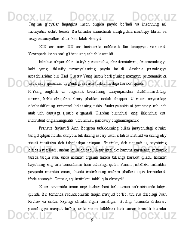 Tug ma   g oyalar   faqatgina   inson   ongida   paydo   bo ladi   va   insonning   aslʻ ʻ ʻ
mohiyatini ochib beradi. Bu bilimlar  shunchalik aniqligidan, mantiqiy fikrlar  va
sezgi xususiyatlari ishtirokini talab etmaydi.
XIX   asr   oxiri   XX   asr   boshlarida   noklassik   fan   taraqqiyot   natijasida
Yevropada inson borlig idan uzoqlashish kuzatildi.	
ʻ
Mazkur   o zgarishlar   tufayli   psixoanaliz,   ekzistensializm,   fenomenologiya	
ʻ
kabi   yangi   falsafiy   nazariyalarning   paydo   bo ldi.   Analitik   psixologiya	
ʻ
asoschilaridan biri Karl Gustav Yung inson borlig ining mazmuni psixoanalitika	
ʻ
va falsafiy qarashlar uyg unligi asosida tushuntirishga harakat qiladi.	
ʻ
K.Yung   onglilik   va   ongsizlik   tavsifining   dunyoqarashni   shakllantirishdagi
o rnini,   kelib   chiqishini   ilmiy   jihatdan   ishlab   chiqqan.   U   inson   miyasidagi	
ʻ
o xshashlikning   universal   holatining   ruhiy   funksiyalanishini   jamoaviy   ruh   deb
ʻ
atab   uch   darajaga   ajratib   o rganadi.   Ulardan   birinchisi:   ong,   ikkinchisi   esa,	
ʻ
individual onglanmaganlik, uchinchisi, jamoaviy onglanmaganlik.
Fransuz   faylasufi   Anri   Bergson   tafakkurning   bilish   jarayonidagi   o rnini	
ʻ
tanqid qilgan holda, dunyoni bilishning asosiy usuli sifatida instinkt va uning oliy
shakli   intuitsiya   deb   isbotlashga   uringan.   "Instinkt,   deb   uqtiradi   u,   hayotning
o zidan tug iladi, undan kelib chiqadi. Agar intellekt hamma narsalarni mexanik	
ʻ ʻ
tarzda   talqin   etsa,   unda   instinkt   organik   tarzda   bilishga   harakat   qiladi.   Instinkt
hayotning   eng   sirli   tomonlarini   ham   ochishga   qodir.   Ammo,   intellekt   instinktni
payqashi   mumkin   emas,   chunki   instinktning   muhim   jihatlari   aqliy   terminlarda
ifodalanmaydi. Demak, aql instinktni tahlil qila olmaydi".
X   asr   davomida   inson   ongi   tushunchasi   turli-tuman   ko rinishlarda   talqin	
ʻ
qilindi.   Bir   tomonda   reduksionistik   talqin   mavjud   bo lib,   uni   rus   fiziologi   Ivan	
ʻ
Pavlov   va   undan   keyingi   olimlar   ilgari   surishgan.   Boshqa   tomonda   diskursiv
psixologiya   mavjud   bo lib,   unda   inson   tafakkuri   turli-tuman   timsolli   tizimlar	
ʻ
9 