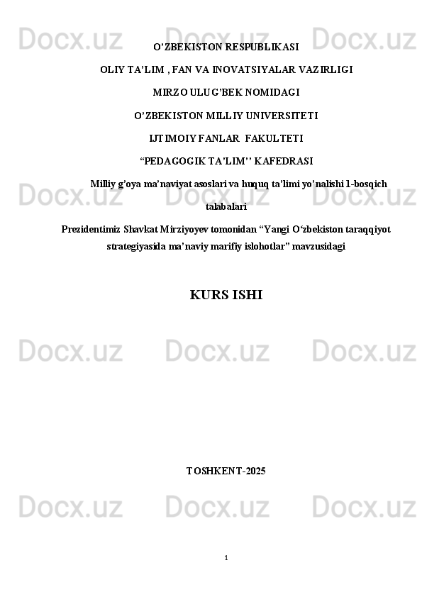 O’ZBEKISTON RESPUBLIKASI  
OLIY  TA’LIM   , FAN VA INOVATSIYALAR  VAZIRLIGI
MIRZO ULUG ’ BEK NOMIDAGI
O’ZBEKISTON MILLIY UNIVERSITETI
IJTIMOIY FANLAR  FAKULTETI
“PEDAGOGIK TA’LIM’’ KAFEDRASI  
Milliy g’oya ma’naviyat asoslari va huquq ta’limi yo’nalishi 1-bosqich 
talabalari
Prezidentimiz Shavkat Mirziyoyev tomonidan “Yangi O zbekiston taraqqiyotʻ
strategiyasida ma’naviy marifiy islohotlar” mavzusidagi 
KURS ISHI 
TOSHKENT-2025
1 