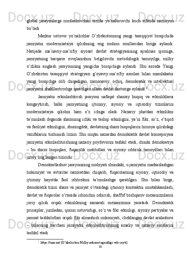 global   jarayonlarga   moslashuvchan   tarzda   yo’naltiruvchi   kuch   sifatida   namoyon
bo’ladi.
Mazkur   ustuvor   yo’nalishlar   O’zbekistonning   yangi   taraqqiyot   bosqichida
jamiyatni   modernizatsiya   qilishning   eng   muhim   omillaridan   biriga   aylandi.
Natijada   ma’naviy-ma’rifiy   siyosat   davlat   strategiyasining   ajralmas   qismiga,
jamiyatning   barqaror   rivojlanishini   belgilovchi   metodologik   tamoyilga,   milliy
o’zlikni   anglash   jarayonining   yangicha   bosqichiga   aylandi.   Shu   asosda   Yangi
O’zbekiston   taraqqiyot   strategiyasi   g’oyaviy-ma’rifiy   asoslari   bilan   mamlakatni
yangi   bosqichga   olib   chiqadigan,   zamonaviy,   ochiq,   demokratik   va   intellektual
jamiyatni shakllantirishga qaratilgan ulkan davlat dasturiga aylandi. 2
Jamiyatni   erkinlashtirish   jarayoni   nafaqat   shaxsiy   huquq   va   erkinliklarni
kengaytirish,   balki   jamiyatning   ijtimoiy,   siyosiy   va   iqtisodiy   tizimlarini
modernizatsiya   qilishni   ham   o’z   ichiga   oladi.   Nazariy   jihatdan   erkinlikni
ta’minlash   deganda   shaxsning   ichki   va   tashqi   erkinligini,   ya’ni   fikr,   so’z,  e’tiqod
va faoliyat erkinligini, shuningdek, davlatning shaxs huquqlarini himoya qilishdagi
vazifalarini tushunish lozim. Shu nuqtai nazardan demokratik davlat konsepsiyasi
jamiyatni erkinlashtirishning nazariy poydevorini tashkil etadi, chunki demokratiya
–   bu   shaxs   huquqlari,   fuqarolik   institutlari   va   siyosiy   ishtirok   tamoyillari   bilan
uzviy bog’langan tizimdir.
Demokratlashuv jarayonining mohiyati shundaki, u jamiyatni markazlashgan
hokimiyat   va   avtoritar   nazoratdan   chiqarib,   fuqarolarning   siyosiy,   iqtisodiy   va
ijtimoiy   hayotda   faol   ishtirokini   ta’minlashga   qaratilgan.   Shu   bilan   birga,
demokratik tizim shaxs va jamiyat o’rtasidagi ijtimoiy kontraktni mustahkamlash,
davlat va fuqarolar o’rtasida ishonchni oshirish, shaffof boshqaruv mexanizmlarini
joriy   qilish   orqali   erkinlikning   samarali   mexanizmini   yaratadi.   Demokratik
prinsiplar, jumladan, qonun ustuvorligi, so’z va fikr erkinligi, siyosiy partiyalar va
jamoat tashkilotlari orqali fikr almashish imkoniyati, cheklangan davlat aralashuvi
–   bularning   barchasi   jamiyatni   erkinlashtirishning   amaliy   va   nazariy   asoslarini
tashkil etadi.
2
   https://uza.uz/ (O’zbekiston Milliy axborot agentligi veb-sayti) 
10 