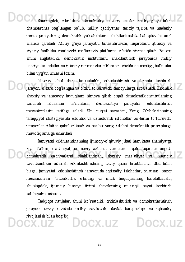 Shuningdek,   erkinlik   va   demokratiya   nazariy   asoslari   milliy   g’oya   bilan
chambarchas   bog’langan   bo’lib,   milliy   qadriyatlar,   tarixiy   tajriba   va   madaniy
meros   jamiyatning   demokratik   yo’nalishlarini   shakllantirishda   hal   qiluvchi   omil
sifatida   qaraladi.   Milliy   g’oya   jamiyatni   birlashtiruvchi,   fuqarolarni   ijtimoiy   va
siyosiy   faollikka   chorlovchi   mafkuraviy   platforma   sifatida   xizmat   qiladi.   Bu   esa
shuni   anglatadiki,   demokratik   institutlarni   shakllantirish   jarayonida   milliy
qadriyatlar, odatlar va ijtimoiy normativlar e’tibordan chetda qolmasligi, balki ular
bilan uyg’un ishlashi lozim.
Nazariy   tahlil   shuni   ko’rsatadiki,   erkinlashtirish   va   demokratlashtirish
jarayoni o’zaro bog’langan va o’zini to’ldiruvchi tamoyillarga asoslanadi. Erkinlik
shaxsiy   va   jamoaviy   huquqlarni   himoya   qilish   orqali   demokratik   institutlarning
samarali   ishlashini   ta’minlasa,   demokratiya   jamiyatni   erkinlashtirish
mexanizmlarini   tartibga   soladi.   Shu   nuqtai   nazardan,   Yangi   O’zbekistonning
taraqqiyot   strategiyasida   erkinlik   va   demokratik   islohotlar   bir-birini   to’ldiruvchi
jarayonlar  sifatida qabul  qilinadi  va  har  bir  yangi  islohot  demokratik prinsiplarga
muvofiq amalga oshiriladi.
Jamiyatni erkinlashtirishning ijtimoiy-o’qituviy jihati ham katta ahamiyatga
ega.   Ta’lim,   madaniyat,   ommaviy   axborot   vositalari   orqali   fuqarolar   ongida
demokratik   qadriyatlarni   shakllantirish,   shaxsiy   mas’uliyat   va   huquqiy
savodxonlikni   oshirish   erkinlashtirishning   uzviy   qismi   hisoblanadi.   Shu   bilan
birga,   jamiyatni   erkinlashtirish   jarayonida   iqtisodiy   islohotlar,   xususan,   bozor
mexanizmlari,   tadbirkorlik   erkinligi   va   mulk   huquqlarining   kafolatlanishi,
shuningdek,   ijtimoiy   himoya   tizimi   shaxslarning   mustaqil   hayot   kechirish
salohiyatini oshiradi.
Tadqiqot   natijalari   shuni   ko’rsatdiki,   erkinlashtirish   va   demokratlashtirish
jarayoni   uzviy   ravishda   milliy   xavfsizlik,   davlat   barqarorligi   va   iqtisodiy
rivojlanish bilan bog’liq. 
11 