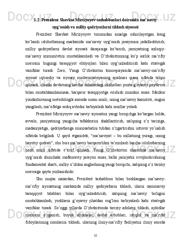 1.2. Prezident Shavkat Mirziyoyev tashabbuslari doirasida ma’naviy
uyg’onish va milliy qadriyatlarni tiklash siyosati      
Prezident   Shavkat   Mirziyoyev   tomonidan   amalga   oshirilayotgan   keng
ko’lamli   islohotlarning   markazida   ma’naviy   uyg’onish   jarayonini   jadallashtirish,
milliy   qadriyatlarni   davlat   siyosati   darajasiga   ko’tarish,   jamiyatning   axloqiy-
ma’naviy   immunitetini   mustahkamlash   va   O’zbekistonning   ko’p   asrlik   ma’rifiy
merosini   bugungi   taraqqiyot   ehtiyojlari   bilan   uyg’unlashtirish   kabi   strategik
vazifalar   turadi.   Zero,   Yangi   O’zbekiston   konsepsiyasida   ma’naviy-ma’rifiy
siyosat   iqtisodiy   va   siyosiy   modernizatsiyaning   ajralmas   qismi   sifatida   talqin
qilinadi, chunki davlatning barcha sohalardagi islohotlari puxta g’oyaviy poydevor
bilan   mustahkamlanmasa,   barqaror   taraqqiyotga   erishish   mumkin   emas.   Mazkur
yondashuvning metodologik asosida inson omili, uning ma’naviy kamoloti, ongini
yangilash, ma’rifatga sodiq avlodni tarbiyalash kabi omillar yotadi.
Prezident Mirziyoyev ma’naviy siyosatini yangi bosqichga ko’targan holda,
avvalo,   jamiyatning   yangicha   tafakkurini   shakllantirish,   xalqning   o’z   tarixiga,
madaniyatiga, qadriyatlariga munosabatini tubdan o’zgartirishni ustuvor yo’nalish
sifatida   belgiladi.   U   qayd   etganidek,   "ma’naviyat   –   bu   millatning   yuragi,   uning
hayotiy qudrati", shu bois ma’naviy barqarorlikni ta’minlash barcha islohotlarning
bosh   omili   sifatida   e’tirof   qilinadi.   Yangi   O’zbekiston   sharoitida   ma’naviy
uyg’onish   shunchaki   mafkuraviy   jarayon   emas,   balki   jamiyatni   rivojlantirishning
fundamental sharti, milliy o’zlikni anglashning yangi bosqichi, xalqning o’z tarixiy
merosiga qayta yuzlanishidir.
Shu   nuqtai   nazardan,   Prezident   tashabbusi   bilan   boshlangan   ma’naviy-
ma’rifiy   siyosatning   markazida   milliy   qadriyatlarni   tiklash,   ularni   zamonaviy
taraqqiyot   talablari   bilan   uyg’unlashtirish,   xalqning   ma’naviy   birligini
mustahkamlash,   yoshlarni   g’oyaviy   jihatdan   sog’lom   tarbiyalash   kabi   strategik
vazifalar   turadi.   So’nggi   yillarda   O’zbekistonda   tarixiy   adolatni   tiklash,   ajdodlar
merosini   o’rganish,   buyuk   allomalar,   davlat   arboblari,   istiqlol   va   ma’rifat
fidoyilarining   nomlarini   tiklash,   ularning   ilmiy-ma’rifiy   faoliyatini   ilmiy   asosda
12 