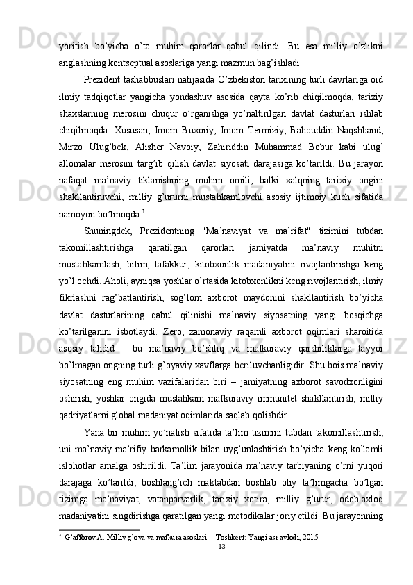 yoritish   bo’yicha   o’ta   muhim   qarorlar   qabul   qilindi.   Bu   esa   milliy   o’zlikni
anglashning kontseptual asoslariga yangi mazmun bag’ishladi.
Prezident tashabbuslari natijasida O’zbekiston tarixining turli davrlariga oid
ilmiy   tadqiqotlar   yangicha   yondashuv   asosida   qayta   ko’rib   chiqilmoqda,   tarixiy
shaxslarning   merosini   chuqur   o’rganishga   yo’naltirilgan   davlat   dasturlari   ishlab
chiqilmoqda.   Xususan,   Imom   Buxoriy,   Imom   Termiziy,   Bahouddin   Naqshband,
Mirzo   Ulug’bek,   Alisher   Navoiy,   Zahiriddin   Muhammad   Bobur   kabi   ulug’
allomalar   merosini   targ’ib   qilish   davlat   siyosati   darajasiga   ko’tarildi.   Bu   jarayon
nafaqat   ma’naviy   tiklanishning   muhim   omili,   balki   xalqning   tarixiy   ongini
shakllantiruvchi,   milliy   g’ururni   mustahkamlovchi   asosiy   ijtimoiy   kuch   sifatida
namoyon bo’lmoqda. 3
Shuningdek,   Prezidentning   "Ma’naviyat   va   ma’rifat"   tizimini   tubdan
takomillashtirishga   qaratilgan   qarorlari   jamiyatda   ma’naviy   muhitni
mustahkamlash,   bilim,   tafakkur,   kitobxonlik   madaniyatini   rivojlantirishga   keng
yo’l ochdi. Aholi, ayniqsa yoshlar o’rtasida kitobxonlikni keng rivojlantirish, ilmiy
fikrlashni   rag’batlantirish,   sog’lom   axborot   maydonini   shakllantirish   bo’yicha
davlat   dasturlarining   qabul   qilinishi   ma’naviy   siyosatning   yangi   bosqichga
ko’tarilganini   isbotlaydi.   Zero,   zamonaviy   raqamli   axborot   oqimlari   sharoitida
asosiy   tahdid   –   bu   ma’naviy   bo’shliq   va   mafkuraviy   qarshiliklarga   tayyor
bo’lmagan ongning turli g’oyaviy xavflarga beriluvchanligidir. Shu bois ma’naviy
siyosatning   eng   muhim   vazifalaridan   biri   –   jamiyatning   axborot   savodxonligini
oshirish,   yoshlar   ongida   mustahkam   mafkuraviy   immunitet   shakllantirish,   milliy
qadriyatlarni global madaniyat oqimlarida saqlab qolishdir.
Yana   bir   muhim   yo’nalish   sifatida   ta’lim   tizimini   tubdan   takomillashtirish,
uni   ma’naviy-ma’rifiy   barkamollik   bilan   uyg’unlashtirish   bo’yicha   keng   ko’lamli
islohotlar   amalga   oshirildi.   Ta’lim   jarayonida   ma’naviy   tarbiyaning   o’rni   yuqori
darajaga   ko’tarildi,   boshlang’ich   maktabdan   boshlab   oliy   ta’limgacha   bo’lgan
tizimga   ma’naviyat,   vatanparvarlik,   tarixiy   xotira,   milliy   g’urur,   odob-axloq
madaniyatini singdirishga qaratilgan yangi metodikalar joriy etildi. Bu jarayonning
3
   G’afforov A. Milliy g’oya va mafkura asoslari. – Toshkent: Yangi asr avlodi, 2015.
13 