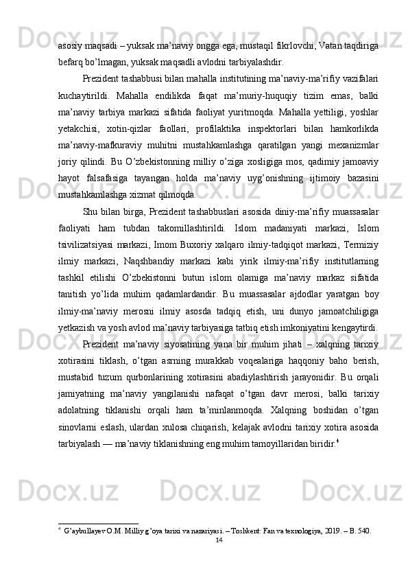 asosiy maqsadi – yuksak ma’naviy ongga ega, mustaqil fikrlovchi, Vatan taqdiriga
befarq bo’lmagan, yuksak maqsadli avlodni tarbiyalashdir.
Prezident tashabbusi bilan mahalla institutining ma’naviy-ma’rifiy vazifalari
kuchaytirildi.   Mahalla   endilikda   faqat   ma’muriy-huquqiy   tizim   emas,   balki
ma’naviy   tarbiya   markazi   sifatida   faoliyat   yuritmoqda.   Mahalla   yettiligi,   yoshlar
yetakchisi,   xotin-qizlar   faollari,   profilaktika   inspektorlari   bilan   hamkorlikda
ma’naviy-mafkuraviy   muhitni   mustahkamlashga   qaratilgan   yangi   mexanizmlar
joriy   qilindi.   Bu   O’zbekistonning   milliy   o’ziga   xosligiga   mos,   qadimiy   jamoaviy
hayot   falsafasiga   tayangan   holda   ma’naviy   uyg’onishning   ijtimoiy   bazasini
mustahkamlashga xizmat qilmoqda.
Shu  bilan   birga,   Prezident   tashabbuslari   asosida   diniy-ma’rifiy   muassasalar
faoliyati   ham   tubdan   takomillashtirildi.   Islom   madaniyati   markazi,   Islom
tsivilizatsiyasi   markazi,   Imom   Buxoriy   xalqaro   ilmiy-tadqiqot   markazi,   Termiziy
ilmiy   markazi,   Naqshbandiy   markazi   kabi   yirik   ilmiy-ma’rifiy   institutlarning
tashkil   etilishi   O’zbekistonni   butun   islom   olamiga   ma’naviy   markaz   sifatida
tanitish   yo’lida   muhim   qadamlardandir.   Bu   muassasalar   ajdodlar   yaratgan   boy
ilmiy-ma’naviy   merosni   ilmiy   asosda   tadqiq   etish,   uni   dunyo   jamoatchiligiga
yetkazish va yosh avlod ma’naviy tarbiyasiga tatbiq etish imkoniyatini kengaytirdi.
Prezident   ma’naviy   siyosatining   yana   bir   muhim   jihati   –   xalqning   tarixiy
xotirasini   tiklash,   o’tgan   asrning   murakkab   voqealariga   haqqoniy   baho   berish,
mustabid   tuzum   qurbonlarining   xotirasini   abadiylashtirish   jarayonidir.   Bu   orqali
jamiyatning   ma’naviy   yangilanishi   nafaqat   o’tgan   davr   merosi,   balki   tarixiy
adolatning   tiklanishi   orqali   ham   ta’minlanmoqda.   Xalqning   boshidan   o’tgan
sinovlarni   eslash,   ulardan   xulosa   chiqarish,   kelajak   avlodni   tarixiy   xotira   asosida
tarbiyalash — ma’naviy tiklanishning eng muhim tamoyillaridan biridir. 4
4
   G’aybullayev O.M. Milliy g’oya tarixi va nazariyasi. – Toshkent: Fan va texnologiya, 2019. – B. 540.
14 