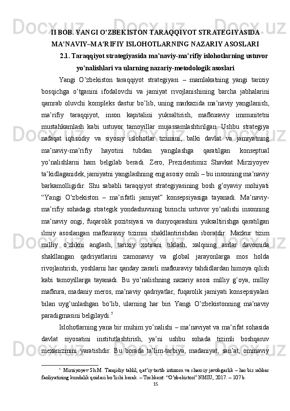 II BOB. YANGI O’ZBEKISTON TARAQQIYOT STRATEGIYASIDA
MA’NAVIY–MA’RIFIY ISLOHOTLARNING NAZARIY ASOSLARI
2.1. Taraqqiyot strategiyasida ma’naviy-ma’rifiy islohotlarning ustuvor
yo’nalishlari va ularning nazariy-metodologik asoslari
Yangi   O’zbekiston   taraqqiyot   strategiyasi   –   mamlakatning   yangi   tarixiy
bosqichga   o’tganini   ifodalovchi   va   jamiyat   rivojlanishining   barcha   jabhalarini
qamrab   oluvchi   kompleks   dastur   bo’lib,   uning   markazida   ma’naviy   yangilanish,
ma’rifiy   taraqqiyot,   inson   kapitalini   yuksaltirish,   mafkuraviy   immunitetni
mustahkamlash   kabi   ustuvor   tamoyillar   mujassamlashtirilgan.   Ushbu   strategiya
nafaqat   iqtisodiy   va   siyosiy   islohotlar   tizimini,   balki   davlat   va   jamiyatning
ma’naviy-ma’rifiy   hayotini   tubdan   yangilashga   qaratilgan   konseptual
yo’nalishlarni   ham   belgilab   beradi.   Zero,   Prezidentimiz   Shavkat   Mirziyoyev
ta’kidlaganidek, jamiyatni yangilashning eng asosiy omili – bu insonning ma’naviy
barkamolligidir.   Shu   sababli   taraqqiyot   strategiyasining   bosh   g’oyaviy   mohiyati
“Yangi   O’zbekiston   –   ma’rifatli   jamiyat”   konsepsiyasiga   tayanadi.   Ma’naviy-
ma’rifiy   sohadagi   strategik   yondashuvning   birinchi   ustuvor   yo’nalishi   insonning
ma’naviy   ongi,   fuqarolik   pozitsiyasi   va   dunyoqarashini   yuksaltirishga   qaratilgan
ilmiy   asoslangan   mafkuraviy   tizimni   shakllantirishdan   iboratdir.   Mazkur   tizim
milliy   o’zlikni   anglash,   tarixiy   xotirani   tiklash,   xalqning   asrlar   davomida
shakllangan   qadriyatlarini   zamonaviy   va   global   jarayonlarga   mos   holda
rivojlantirish, yoshlarni har qanday zararli mafkuraviy tahdidlardan himoya qilish
kabi   tamoyillarga   tayanadi.   Bu   yo’nalishning   nazariy   asosi   milliy   g’oya,   milliy
mafkura,   madaniy   meros,   ma’naviy   qadriyatlar,   fuqarolik   jamiyati   konsepsiyalari
bilan   uyg’unlashgan   bo’lib,   ularning   har   biri   Yangi   O’zbekistonning   ma’naviy
paradigmasini belgilaydi. 5
Islohotlarning yana bir muhim yo’nalishi – ma’naviyat va ma’rifat sohasida
davlat   siyosatini   institutlashtirish,   ya’ni   ushbu   sohada   tizimli   boshqaruv
mexanizmini   yaratishdir.   Bu   borada   ta’lim-tarbiya,   madaniyat,   san’at,   ommaviy
5
   Mirziyoyev Sh.M. Tanqidiy tahlil, qat’iy tartib intizom va shaxsiy javobgarlik – har bir rahbar
faoliyatining kundalik qoidasi bo’lishi kerak. – Toshkent: “O’zbekiston” NMIU, 2017. – 107 b.
15 