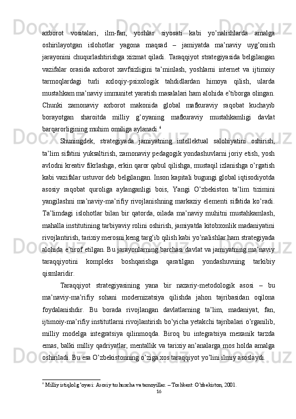 axborot   vositalari,   ilm-fan,   yoshlar   siyosati   kabi   yo’nalishlarda   amalga
oshirilayotgan   islohotlar   yagona   maqsad   –   jamiyatda   ma’naviy   uyg’onish
jarayonini   chuqurlashtirishga   xizmat   qiladi.   Taraqqiyot   strategiyasida   belgilangan
vazifalar   orasida   axborot   xavfsizligini   ta’minlash,   yoshlarni   internet   va   ijtimoiy
tarmoqlardagi   turli   axloqiy-psixologik   tahdidlardan   himoya   qilish,   ularda
mustahkam ma’naviy immunitet yaratish masalalari ham alohida e’tiborga olingan.
Chunki   zamonaviy   axborot   makonida   global   mafkuraviy   raqobat   kuchayib
borayotgan   sharoitda   milliy   g’oyaning   mafkuraviy   mustahkamligi   davlat
barqarorligining muhim omiliga aylanadi. 6
Shuningdek,   strategiyada   jamiyatning   intellektual   salohiyatini   oshirish,
ta’lim sifatini yuksaltirish, zamonaviy pedagogik yondashuvlarni joriy etish, yosh
avlodni kreativ fikrlashga, erkin qaror qabul qilishga, mustaqil izlanishga o’rgatish
kabi vazifalar ustuvor deb belgilangan. Inson kapitali bugungi global iqtisodiyotda
asosiy   raqobat   quroliga   aylanganligi   bois,   Yangi   O’zbekiston   ta’lim   tizimini
yangilashni  ma’naviy-ma’rifiy rivojlanishning markaziy elementi  sifatida ko’radi.
Ta’limdagi   islohotlar   bilan   bir   qatorda,   oilada   ma’naviy   muhitni   mustahkamlash,
mahalla institutining tarbiyaviy rolini oshirish, jamiyatda kitobxonlik madaniyatini
rivojlantirish, tarixiy merosni keng targ’ib qilish kabi yo’nalishlar ham strategiyada
alohida e’tirof etilgan. Bu jarayonlarning barchasi davlat va jamiyatning ma’naviy
taraqqiyotini   kompleks   boshqarishga   qaratilgan   yondashuvning   tarkibiy
qismlaridir.
Taraqqiyot   strategiyasining   yana   bir   nazariy-metodologik   asosi   –   bu
ma’naviy-ma’rifiy   sohani   modernizatsiya   qilishda   jahon   tajribasidan   oqilona
foydalanishdir.   Bu   borada   rivojlangan   davlatlarning   ta’lim,   madaniyat,   fan,
ijtimoiy-ma’rifiy institutlarni rivojlantirish bo’yicha yetakchi tajribalari o’rganilib,
milliy   modelga   integratsiya   qilinmoqda.   Biroq   bu   integratsiya   mexanik   tarzda
emas, balki milliy qadriyatlar, mentallik va tarixiy an’analarga mos holda amalga
oshiriladi. Bu esa O’zbekistonning o’ziga xos taraqqiyot yo’lini ilmiy asoslaydi.
6
  Milliy istiqlol g’oyasi: Asosiy tushuncha va tamoyillar. – Toshkent: O’zbekiston, 2001.
16 