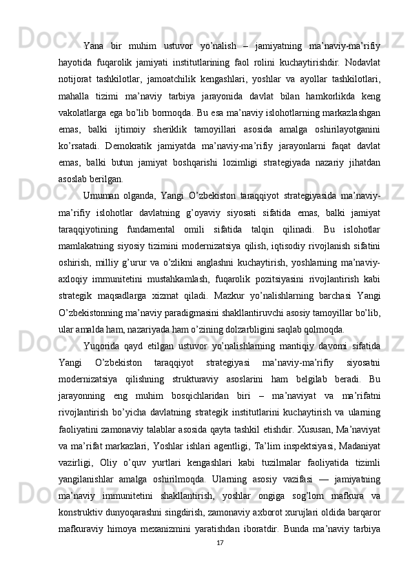 Yana   bir   muhim   ustuvor   yo’nalish   –   jamiyatning   ma’naviy-ma’rifiy
hayotida   fuqarolik   jamiyati   institutlarining   faol   rolini   kuchaytirishdir.   Nodavlat
notijorat   tashkilotlar,   jamoatchilik   kengashlari,   yoshlar   va   ayollar   tashkilotlari,
mahalla   tizimi   ma’naviy   tarbiya   jarayonida   davlat   bilan   hamkorlikda   keng
vakolatlarga ega bo’lib bormoqda. Bu esa ma’naviy islohotlarning markazlashgan
emas,   balki   ijtimoiy   sheriklik   tamoyillari   asosida   amalga   oshirilayotganini
ko’rsatadi.   Demokratik   jamiyatda   ma’naviy-ma’rifiy   jarayonlarni   faqat   davlat
emas,   balki   butun   jamiyat   boshqarishi   lozimligi   strategiyada   nazariy   jihatdan
asoslab berilgan.
Umuman   olganda,   Yangi   O’zbekiston   taraqqiyot   strategiyasida   ma’naviy-
ma’rifiy   islohotlar   davlatning   g’oyaviy   siyosati   sifatida   emas,   balki   jamiyat
taraqqiyotining   fundamental   omili   sifatida   talqin   qilinadi.   Bu   islohotlar
mamlakatning   siyosiy   tizimini   modernizatsiya   qilish,   iqtisodiy   rivojlanish   sifatini
oshirish,   milliy   g’urur   va   o’zlikni   anglashni   kuchaytirish,   yoshlarning   ma’naviy-
axloqiy   immunitetini   mustahkamlash,   fuqarolik   pozitsiyasini   rivojlantirish   kabi
strategik   maqsadlarga   xizmat   qiladi.   Mazkur   yo’nalishlarning   barchasi   Yangi
O’zbekistonning ma’naviy paradigmasini shakllantiruvchi asosiy tamoyillar bo’lib,
ular amalda ham, nazariyada ham o’zining dolzarbligini saqlab qolmoqda.
Yuqorida   qayd   etilgan   ustuvor   yo’nalishlarning   mantiqiy   davomi   sifatida
Yangi   O’zbekiston   taraqqiyot   strategiyasi   ma’naviy-ma’rifiy   siyosatni
modernizatsiya   qilishning   strukturaviy   asoslarini   ham   belgilab   beradi.   Bu
jarayonning   eng   muhim   bosqichlaridan   biri   –   ma’naviyat   va   ma’rifatni
rivojlantirish   bo’yicha   davlatning   strategik   institutlarini   kuchaytirish   va   ularning
faoliyatini zamonaviy talablar asosida qayta tashkil etishdir. Xususan, Ma’naviyat
va  ma’rifat   markazlari,   Yoshlar   ishlari   agentligi,   Ta’lim   inspektsiyasi,   Madaniyat
vazirligi,   Oliy   o’quv   yurtlari   kengashlari   kabi   tuzilmalar   faoliyatida   tizimli
yangilanishlar   amalga   oshirilmoqda.   Ularning   asosiy   vazifasi   —   jamiyatning
ma’naviy   immunitetini   shakllantirish,   yoshlar   ongiga   sog’lom   mafkura   va
konstruktiv dunyoqarashni singdirish, zamonaviy axborot xurujlari oldida barqaror
mafkuraviy   himoya   mexanizmini   yaratishdan   iboratdir.   Bunda   ma’naviy   tarbiya
17 