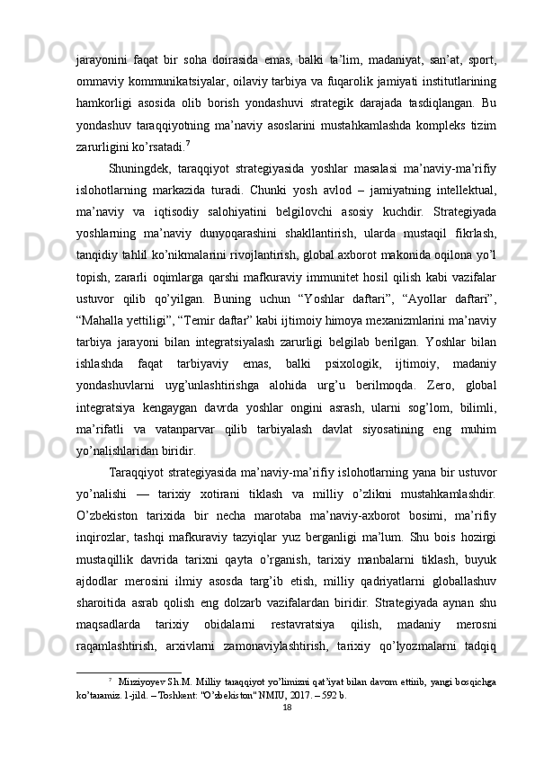 jarayonini   faqat   bir   soha   doirasida   emas,   balki   ta’lim,   madaniyat,   san’at,   sport,
ommaviy kommunikatsiyalar, oilaviy tarbiya va fuqarolik jamiyati institutlarining
hamkorligi   asosida   olib   borish   yondashuvi   strategik   darajada   tasdiqlangan.   Bu
yondashuv   taraqqiyotning   ma’naviy   asoslarini   mustahkamlashda   kompleks   tizim
zarurligini ko’rsatadi. 7
Shuningdek,   taraqqiyot   strategiyasida   yoshlar   masalasi   ma’naviy-ma’rifiy
islohotlarning   markazida   turadi.   Chunki   yosh   avlod   –   jamiyatning   intellektual,
ma’naviy   va   iqtisodiy   salohiyatini   belgilovchi   asosiy   kuchdir.   Strategiyada
yoshlarning   ma’naviy   dunyoqarashini   shakllantirish,   ularda   mustaqil   fikrlash,
tanqidiy tahlil ko’nikmalarini rivojlantirish, global axborot makonida oqilona yo’l
topish,   zararli   oqimlarga   qarshi   mafkuraviy   immunitet   hosil   qilish   kabi   vazifalar
ustuvor   qilib   qo’yilgan.   Buning   uchun   “Yoshlar   daftari”,   “Ayollar   daftari”,
“Mahalla yettiligi”, “Temir daftar” kabi ijtimoiy himoya mexanizmlarini ma’naviy
tarbiya   jarayoni   bilan   integratsiyalash   zarurligi   belgilab   berilgan.   Yoshlar   bilan
ishlashda   faqat   tarbiyaviy   emas,   balki   psixologik,   ijtimoiy,   madaniy
yondashuvlarni   uyg’unlashtirishga   alohida   urg’u   berilmoqda.   Zero,   global
integratsiya   kengaygan   davrda   yoshlar   ongini   asrash,   ularni   sog’lom,   bilimli,
ma’rifatli   va   vatanparvar   qilib   tarbiyalash   davlat   siyosatining   eng   muhim
yo’nalishlaridan biridir.
Taraqqiyot strategiyasida ma’naviy-ma’rifiy islohotlarning yana bir ustuvor
yo’nalishi   —   tarixiy   xotirani   tiklash   va   milliy   o’zlikni   mustahkamlashdir.
O’zbekiston   tarixida   bir   necha   marotaba   ma’naviy-axborot   bosimi,   ma’rifiy
inqirozlar,   tashqi   mafkuraviy   tazyiqlar   yuz   berganligi   ma’lum.   Shu   bois   hozirgi
mustaqillik   davrida   tarixni   qayta   o’rganish,   tarixiy   manbalarni   tiklash,   buyuk
ajdodlar   merosini   ilmiy   asosda   targ’ib   etish,   milliy   qadriyatlarni   globallashuv
sharoitida   asrab   qolish   eng   dolzarb   vazifalardan   biridir.   Strategiyada   aynan   shu
maqsadlarda   tarixiy   obidalarni   restavratsiya   qilish,   madaniy   merosni
raqamlashtirish,   arxivlarni   zamonaviylashtirish,   tarixiy   qo’lyozmalarni   tadqiq
7
    Mirziyoyev   Sh.M.   Milliy   taraqqiyot   yo’limizni   qat’iyat   bilan   davom   ettirib,   yangi   bosqichga
ko’taramiz. 1-jild. – Toshkent: "O’zbekiston" NMIU, 2017. – 592 b.
18 