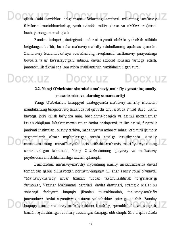 qilish   kabi   vazifalar   belgilangan.   Bularning   barchasi   millatning   ma’naviy
ildizlarini   mustahkamlashga,   yosh   avlodda   milliy   g’urur   va   o’zlikni   anglashni
kuchaytirishga xizmat qiladi.
Bundan   tashqari,   strategiyada   axborot   siyosati   alohida   yo’nalish   sifatida
belgilangan   bo’lib,   bu   soha   ma’naviy-ma’rifiy   islohotlarning   ajralmas   qismidir.
Zamonaviy   kommunikatsiya   vositalarining   rivojlanishi   mafkuraviy   jarayonlarga
bevosita   ta’sir   ko’rsatayotgani   sababli,   davlat   axborot   sohasini   tartibga   solish,
jamoatchilik fikrini sog’lom ruhda shakllantirish, vazifalarini ilgari surdi.
2.2. Yangi O’zbekiston sharoitida ma’naviy-ma’rifiy siyosatning amaliy
mexanizmlari va ularning samaradorligi
Yangi   O’zbekiston   taraqqiyot   strategiyasida   ma’naviy-ma’rifiy   islohotlar
mamlakatning barqaror rivojlanishida hal qiluvchi omil sifatida e’tirof etilib, ularni
hayotga   joriy   qilish   bo’yicha   aniq,   bosqichma-bosqich   va   tizimli   mexanizmlar
ishlab   chiqilgan.   Mazkur   mexanizmlar   davlat   boshqaruvi,   ta’lim   tizimi,   fuqarolik
jamiyati institutlari, oilaviy tarbiya, madaniyat va axborot sohasi kabi turli ijtimoiy
segmentlarda   o’zaro   uyg’unlashgan   tarzda   amalga   oshirilmoqda.   Amaliy
mexanizmlarning   muvaffaqiyatli   joriy   etilishi   ma’naviy-ma’rifiy   siyosatning
samaradorligini   ta’minlab,   Yangi   O’zbekistonning   g’oyaviy   va   mafkuraviy
poydevorini mustahkamlashga xizmat qilmoqda.
Birinchidan,   ma’naviy-ma’rifiy   siyosatning   amaliy   mexanizmlarida   davlat
tomonidan   qabul   qilinayotgan   normativ-huquqiy   hujjatlar   asosiy   rolni   o’ynaydi.
“Ma’naviy-ma’rifiy   ishlar   tizimini   tubdan   takomillashtirish   to’g’risida”gi
farmonlar,   Vazirlar   Mahkamasi   qarorlari,   davlat   dasturlari,   strategik   rejalar   bu
sohadagi   faoliyatni   huquqiy   jihatdan   mustahkamlab,   ma’naviy-ma’rifiy
jarayonlarni   davlat   siyosatining   ustuvor   yo’nalishlari   qatoriga   qo’shdi.   Bunday
huquqiy   asoslar   ma’naviy-ma’rifiy   ishlarni   tasodifiy,   epizodik   holatdan   chiqarib,
tizimli, rejalashtirilgan va ilmiy asoslangan darajaga olib chiqdi. Shu orqali sohada
19 