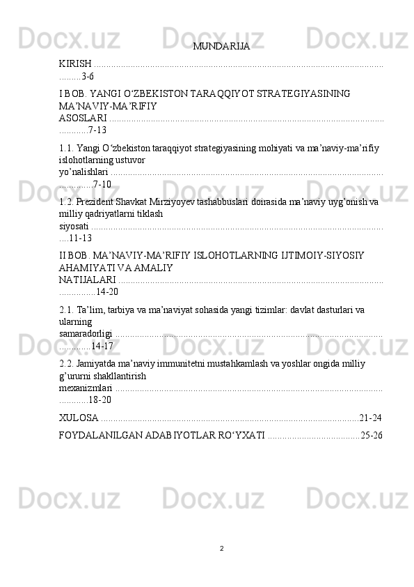 MUNDARIJA
KIRISH .......................................................................................................................
.........3-6
I BOB. YANGI O ZBEKISTON TARAQQIYOT STRATEGIYASINING ʻ
MA’NAVIY-MA’RIFIY 
ASOSLARI .................................................................................................................
............7-13
1.1. Yangi O zbekiston taraqqiyot strategiyasining mohiyati va ma’naviy-ma’rifiy 	
ʻ
islohotlarning ustuvor 
yo’nalishlari ................................................................................................................
..............7-10
1.2. Prezident Shavkat Mirziyoyev tashabbuslari doirasida ma’naviy uyg’onish va 
milliy qadriyatlarni tiklash 
siyosati ........................................................................................................................
....11-13
II BOB. MA’NAVIY-MA’RIFIY ISLOHOTLARNING IJTIMOIY-SIYOSIY 
AHAMIYATI VA AMALIY 
NATIJALARI .............................................................................................................
...............14-20
2.1. Ta’lim, tarbiya va ma’naviyat sohasida yangi tizimlar: davlat dasturlari va 
ularning 
samaradorligi ..............................................................................................................
.............14-17
2.2. Jamiyatda ma’naviy immunitetni mustahkamlash va yoshlar ongida milliy 
g’ururni shakllantirish 
mexanizmlari ..............................................................................................................
............18-20
XULOSA ..........................................................................................................21-24
FOYDALANILGAN ADABIYOTLAR RO YXATI ......................................25-26	
ʻ
2 
