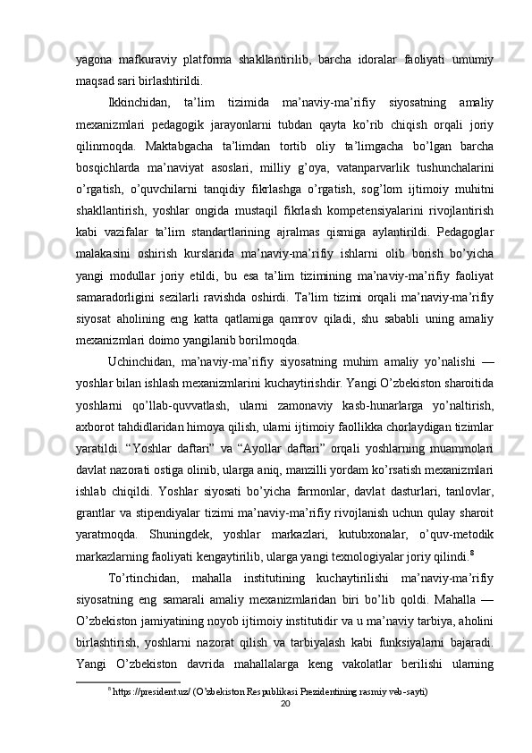yagona   mafkuraviy   platforma   shakllantirilib,   barcha   idoralar   faoliyati   umumiy
maqsad sari birlashtirildi.
Ikkinchidan,   ta’lim   tizimida   ma’naviy-ma’rifiy   siyosatning   amaliy
mexanizmlari   pedagogik   jarayonlarni   tubdan   qayta   ko’rib   chiqish   orqali   joriy
qilinmoqda.   Maktabgacha   ta’limdan   tortib   oliy   ta’limgacha   bo’lgan   barcha
bosqichlarda   ma’naviyat   asoslari,   milliy   g’oya,   vatanparvarlik   tushunchalarini
o’rgatish,   o’quvchilarni   tanqidiy   fikrlashga   o’rgatish,   sog’lom   ijtimoiy   muhitni
shakllantirish,   yoshlar   ongida   mustaqil   fikrlash   kompetensiyalarini   rivojlantirish
kabi   vazifalar   ta’lim   standartlarining   ajralmas   qismiga   aylantirildi.   Pedagoglar
malakasini   oshirish   kurslarida   ma’naviy-ma’rifiy   ishlarni   olib   borish   bo’yicha
yangi   modullar   joriy   etildi,   bu   esa   ta’lim   tizimining   ma’naviy-ma’rifiy   faoliyat
samaradorligini   sezilarli   ravishda   oshirdi.   Ta’lim   tizimi   orqali   ma’naviy-ma’rifiy
siyosat   aholining   eng   katta   qatlamiga   qamrov   qiladi,   shu   sababli   uning   amaliy
mexanizmlari doimo yangilanib borilmoqda.
Uchinchidan,   ma’naviy-ma’rifiy   siyosatning   muhim   amaliy   yo’nalishi   —
yoshlar bilan ishlash mexanizmlarini kuchaytirishdir. Yangi O’zbekiston sharoitida
yoshlarni   qo’llab-quvvatlash,   ularni   zamonaviy   kasb-hunarlarga   yo’naltirish,
axborot tahdidlaridan himoya qilish, ularni ijtimoiy faollikka chorlaydigan tizimlar
yaratildi.   “Yoshlar   daftari”   va   “Ayollar   daftari”   orqali   yoshlarning   muammolari
davlat nazorati ostiga olinib, ularga aniq, manzilli yordam ko’rsatish mexanizmlari
ishlab   chiqildi.   Yoshlar   siyosati   bo’yicha   farmonlar,   davlat   dasturlari,   tanlovlar,
grantlar  va stipendiyalar  tizimi  ma’naviy-ma’rifiy rivojlanish uchun qulay sharoit
yaratmoqda.   Shuningdek,   yoshlar   markazlari,   kutubxonalar,   o’quv-metodik
markazlarning faoliyati kengaytirilib, ularga yangi texnologiyalar joriy qilindi. 8
To’rtinchidan,   mahalla   institutining   kuchaytirilishi   ma’naviy-ma’rifiy
siyosatning   eng   samarali   amaliy   mexanizmlaridan   biri   bo’lib   qoldi.   Mahalla   —
O’zbekiston jamiyatining noyob ijtimoiy institutidir va u ma’naviy tarbiya, aholini
birlashtirish,   yoshlarni   nazorat   qilish   va   tarbiyalash   kabi   funksiyalarni   bajaradi.
Yangi   O’zbekiston   davrida   mahallalarga   keng   vakolatlar   berilishi   ularning
8
  https://president.uz/ (O’zbekiston Respublikasi Prezidentining rasmiy veb-sayti)
20 