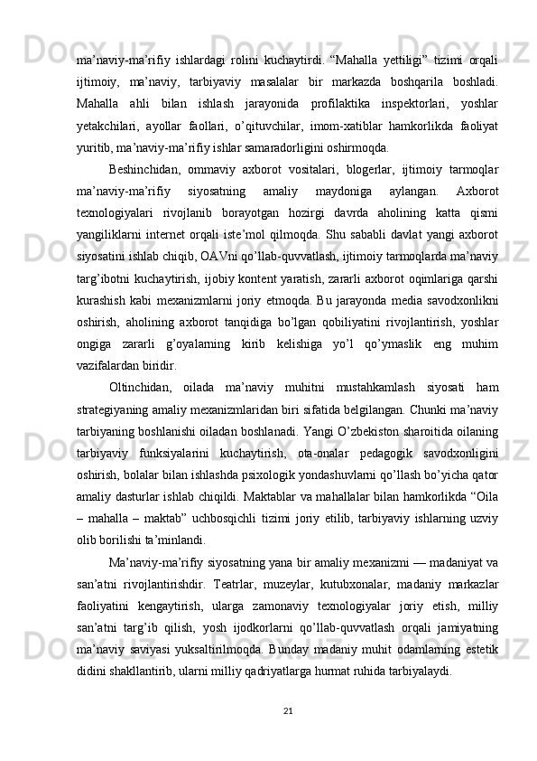 ma’naviy-ma’rifiy   ishlardagi   rolini   kuchaytirdi.   “Mahalla   yettiligi”   tizimi   orqali
ijtimoiy,   ma’naviy,   tarbiyaviy   masalalar   bir   markazda   boshqarila   boshladi.
Mahalla   ahli   bilan   ishlash   jarayonida   profilaktika   inspektorlari,   yoshlar
yetakchilari,   ayollar   faollari,   o’qituvchilar,   imom-xatiblar   hamkorlikda   faoliyat
yuritib, ma’naviy-ma’rifiy ishlar samaradorligini oshirmoqda.
Beshinchidan,   ommaviy   axborot   vositalari,   blogerlar,   ijtimoiy   tarmoqlar
ma’naviy-ma’rifiy   siyosatning   amaliy   maydoniga   aylangan.   Axborot
texnologiyalari   rivojlanib   borayotgan   hozirgi   davrda   aholining   katta   qismi
yangiliklarni   internet   orqali   iste’mol   qilmoqda.   Shu   sababli   davlat   yangi   axborot
siyosatini ishlab chiqib, OAVni qo’llab-quvvatlash, ijtimoiy tarmoqlarda ma’naviy
targ’ibotni   kuchaytirish,   ijobiy  kontent   yaratish,   zararli  axborot  oqimlariga  qarshi
kurashish   kabi   mexanizmlarni   joriy   etmoqda.   Bu   jarayonda   media   savodxonlikni
oshirish,   aholining   axborot   tanqidiga   bo’lgan   qobiliyatini   rivojlantirish,   yoshlar
ongiga   zararli   g’oyalarning   kirib   kelishiga   yo’l   qo’ymaslik   eng   muhim
vazifalardan biridir.
Oltinchidan,   oilada   ma’naviy   muhitni   mustahkamlash   siyosati   ham
strategiyaning amaliy mexanizmlaridan biri sifatida belgilangan. Chunki ma’naviy
tarbiyaning boshlanishi oiladan boshlanadi. Yangi O’zbekiston sharoitida oilaning
tarbiyaviy   funksiyalarini   kuchaytirish,   ota-onalar   pedagogik   savodxonligini
oshirish, bolalar bilan ishlashda psixologik yondashuvlarni qo’llash bo’yicha qator
amaliy dasturlar ishlab chiqildi. Maktablar va mahallalar bilan hamkorlikda “Oila
–   mahalla   –   maktab”   uchbosqichli   tizimi   joriy   etilib,   tarbiyaviy   ishlarning   uzviy
olib borilishi ta’minlandi.
Ma’naviy-ma’rifiy siyosatning yana bir amaliy mexanizmi — madaniyat va
san’atni   rivojlantirishdir.   Teatrlar,   muzeylar,   kutubxonalar,   madaniy   markazlar
faoliyatini   kengaytirish,   ularga   zamonaviy   texnologiyalar   joriy   etish,   milliy
san’atni   targ’ib   qilish,   yosh   ijodkorlarni   qo’llab-quvvatlash   orqali   jamiyatning
ma’naviy   saviyasi   yuksaltirilmoqda.   Bunday   madaniy   muhit   odamlarning   estetik
didini shakllantirib, ularni milliy qadriyatlarga hurmat ruhida tarbiyalaydi.
21 
