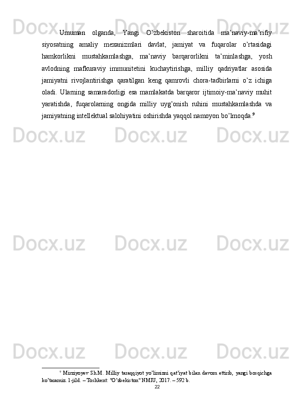 Umuman   olganda,   Yangi   O’zbekiston   sharoitida   ma’naviy-ma’rifiy
siyosatning   amaliy   mexanizmlari   davlat,   jamiyat   va   fuqarolar   o’rtasidagi
hamkorlikni   mustahkamlashga,   ma’naviy   barqarorlikni   ta’minlashga,   yosh
avlodning   mafkuraviy   immunitetini   kuchaytirishga,   milliy   qadriyatlar   asosida
jamiyatni   rivojlantirishga   qaratilgan   keng   qamrovli   chora-tadbirlarni   o’z   ichiga
oladi.   Ularning   samaradorligi   esa   mamlakatda   barqaror   ijtimoiy-ma’naviy   muhit
yaratishda,   fuqarolarning   ongida   milliy   uyg’onish   ruhini   mustahkamlashda   va
jamiyatning intellektual salohiyatini oshirishda yaqqol namoyon bo’lmoqda. 9
9
  Mirziyoyev   Sh.M.   Milliy   taraqqiyot   yo’limizni   qat’iyat   bilan   davom   ettirib,   yangi   bosqichga
ko’taramiz. 1-jild. – Toshkent: "O’zbekiston" NMIU, 2017. – 592 b.
22 