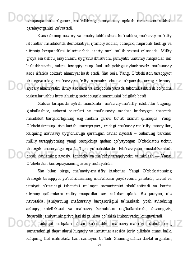 darajasiga   ko’tarilganini,   ma’rifatning   jamiyatni   yangilash   mexanizmi   sifatida
qaralayotganini ko’rsatadi.
Kurs ishining nazariy va amaliy tahlili shuni ko’rsatdiki, ma’naviy-ma’rifiy
islohotlar mamlakatda demokratiya, ijtimoiy adolat, ochiqlik, fuqarolik faolligi va
ijtimoiy   barqarorlikni   ta’minlashda   asosiy   omil   bo’lib   xizmat   qilmoqda.   Milliy
g’oya esa ushbu jarayonlarni uyg’unlashtiruvchi, jamiyatni umumiy maqsadlar sari
birlashtiruvchi,   xalqni   taraqqiyotning   faol   sub’yektiga   aylantiruvchi   mafkuraviy
asos sifatida dolzarb ahamiyat kasb etadi. Shu bois, Yangi O’zbekiston taraqqiyot
strategiyasidagi   ma’naviy-ma’rifiy   siyosatni   chuqur   o’rganish,   uning   ijtimoiy-
siyosiy ahamiyatini ilmiy asoslash va istiqbolda yanada takomillashtirish bo’yicha
xulosalar ushbu kurs ishining metodologik mazmunini belgilab berdi.
Xulosa   tariqasida   aytish   mumkinki,   ma’naviy-ma’rifiy   islohotlar   bugungi
globallashuv,   axborot   xurujlari   va   mafkuraviy   raqobat   kuchaygan   sharoitda
mamlakat   barqarorligining   eng   muhim   garovi   bo’lib   xizmat   qilmoqda.   Yangi
O’zbekistonning   rivojlanish   konsepsiyasi,   undagi   ma’naviy-ma’rifiy   tamoyillar,
xalqning   ma’naviy   uyg’onishiga   qaratilgan   davlat   siyosati   –   bularning   barchasi
milliy   taraqqiyotning   yangi   bosqichiga   qadam   qo’yayotgan   O’zbekiston   uchun
strategik   ahamiyatga   ega   bo’lgan   yo’nalishlardir.   Ma’naviyatni   mustahkamlash
orqali   davlatning  siyosiy,   iqtisodiy  va   ma’rifiy  taraqqiyotini   ta’minlash   —  Yangi
O’zbekiston konsepsiyasining asosiy mohiyatidir.
Shu   bilan   birga,   ma’naviy-ma’rifiy   islohotlar   Yangi   O’zbekistonning
strategik   taraqqiyot   yo’nalishlarining   mustahkam   poydevorini   yaratadi,   davlat   va
jamiyat   o’rtasidagi   ishonchli   muloqot   mexanizmini   shakllantiradi   va   barcha
ijtimoiy   qatlamlarni   milliy   maqsadlar   sari   safarbar   qiladi.   Bu   jarayon,   o’z
navbatida,   jamiyatning   mafkuraviy   barqarorligini   ta’minlash,   yosh   avlodning
axloqiy,   intellektual   va   ma’naviy   kamolotini   rag’batlantirish,   shuningdek,
fuqarolik jamiyatining rivojlanishiga hissa qo’shish imkoniyatini kengaytiradi.
Tadqiqot   natijalari   shuni   ko’rsatdiki,   ma’naviy-ma’rifiy   islohotlarning
samaradorligi faqat ularni huquqiy va institutlar asosida joriy qilishda emas, balki
xalqning   faol   ishtirokida   ham   namoyon   bo’ladi.   Shuning   uchun   davlat   organlari,
24 