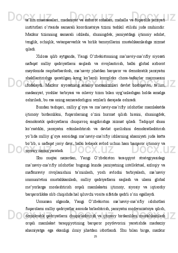 ta’lim muassasalari, madaniyat va axborot sohalari, mahalla va fuqarolik jamiyati
institutlari   o’rtasida   samarali   koordinatsiya   tizimi   tashkil   etilishi   juda   muhimdir.
Mazkur   tizimning   samarali   ishlashi,   shuningdek,   jamiyatdagi   ijtimoiy   adolat,
tenglik,   ochiqlik,   vatanparvarlik   va   birlik   tamoyillarini   mustahkamlashga   xizmat
qiladi.
Xulosa   qilib   aytganda,   Yangi   O’zbekistonning   ma’naviy-ma’rifiy   siyosati
nafaqat   milliy   qadriyatlarni   saqlash   va   rivojlantirish,   balki   global   axborot
maydonida   raqobatbardosh,   ma’naviy   jihatdan   barqaror   va   demokratik   jamiyatni
shakllantirishga   qaratilgan   keng   ko’lamli   kompleks   chora-tadbirlar   majmuasini
ifodalaydi.   Mazkur   siyosatning   amaliy   mexanizmlari   davlat   boshqaruvi,   ta’lim,
madaniyat,   yoshlar   tarbiyasi   va   oilaviy   tizim   bilan   uyg’unlashgan   holda   amalga
oshiriladi, bu esa uning samaradorligini sezilarli darajada oshiradi.
Bundan   tashqari,   milliy   g’oya   va   ma’naviy-ma’rifiy   islohotlar   mamlakatda
ijtimoiy   birdamlikni,   fuqarolarning   o’zini   hurmat   qilish   hissini,   shuningdek,
demokratik   qadriyatlarni   chuqurroq   singdirishga   xizmat   qiladi.   Tadqiqot   shuni
ko’rsatdiki,   jamiyatni   erkinlashtirish   va   davlat   qurilishini   demokratlashtirish
yo’lida   milliy   g’oya   asosidagi   ma’naviy-ma’rifiy   ishlarning   ahamiyati   juda   katta
bo’lib,   u   nafaqat   joriy   davr,   balki   kelajak   avlod   uchun   ham   barqaror   ijtimoiy   va
siyosiy zamin yaratadi.
Shu   nuqtai   nazardan,   Yangi   O’zbekiston   taraqqiyot   strategiyasidagi
ma’naviy-ma’rifiy   islohotlar   bugungi   kunda   jamiyatning   intellektual,   axloqiy   va
mafkuraviy   rivojlanishini   ta’minlash,   yosh   avlodni   tarbiyalash,   ma’naviy
immunitetini   mustahkamlash,   milliy   qadriyatlarni   saqlash   va   ularni   global
me’yorlarga   moslashtirish   orqali   mamlakatni   ijtimoiy,   siyosiy   va   iqtisodiy
barqarorlikka olib chiqishda hal qiluvchi vosita sifatida qadrli o’rin egallaydi.
Umuman   olganda,   Yangi   O’zbekiston   ma’naviy-ma’rifiy   islohotlari
fuqarolarni milliy qadriyatlar asosida birlashtirish, jamiyatni modernizatsiya qilish,
demokratik   qadriyatlarni   chuqurlashtirish   va   ijtimoiy   birdamlikni   mustahkamlash
orqali   mamlakat   taraqqiyotining   barqaror   poydevorini   yaratishda   markaziy
ahamiyatga   ega   ekanligi   ilmiy   jihatdan   isbotlandi.   Shu   bilan   birga,   mazkur
25 