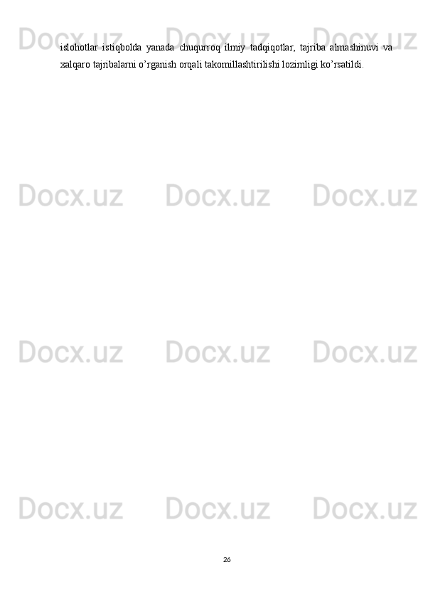 islohotlar   istiqbolda   yanada   chuqurroq   ilmiy   tadqiqotlar,   tajriba   almashinuvi   va
xalqaro tajribalarni o’rganish orqali takomillashtirilishi lozimligi ko’rsatildi.
26 
