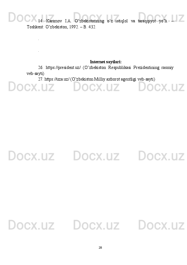 14.   Karimov   I.A.   O’zbekistonning   o’z   istiqlol   va   taraqqiyot   yo’li.   –
Toshkent: O’zbekiston, 1992. – B. 432.
.
.
Internet saytlari:
26.   https://president.uz/   (O’zbekiston   Respublikasi   Prezidentining   rasmiy
veb-sayti)
27. https://uza.uz/ (O’zbekiston Milliy axborot agentligi veb-sayti)
28 