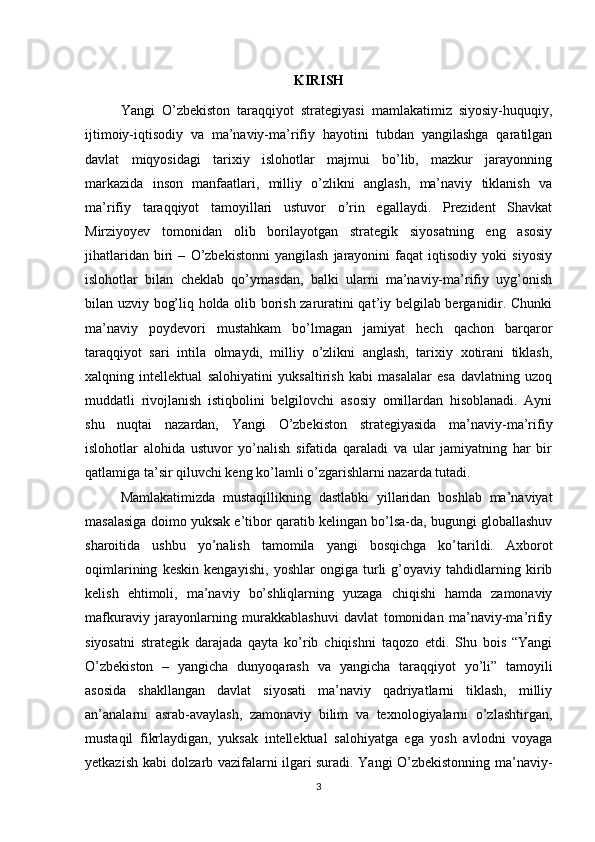 KIRISH
Yangi   O’zbekiston   taraqqiyot   strategiyasi   mamlakatimiz   siyosiy-huquqiy,
ijtimoiy-iqtisodiy   va   ma’naviy-ma’rifiy   hayotini   tubdan   yangilashga   qaratilgan
davlat   miqyosidagi   tarixiy   islohotlar   majmui   bo’lib,   mazkur   jarayonning
markazida   inson   manfaatlari,   milliy   o’zlikni   anglash,   ma’naviy   tiklanish   va
ma’rifiy   taraqqiyot   tamoyillari   ustuvor   o’rin   egallaydi.   Prezident   Shavkat
Mirziyoyev   tomonidan   olib   borilayotgan   strategik   siyosatning   eng   asosiy
jihatlaridan   biri   –   O’zbekistonni   yangilash   jarayonini   faqat   iqtisodiy   yoki   siyosiy
islohotlar   bilan   cheklab   qo’ymasdan,   balki   ularni   ma’naviy-ma’rifiy   uyg’onish
bilan uzviy bog’liq holda olib borish zaruratini qat’iy belgilab berganidir. Chunki
ma’naviy   poydevori   mustahkam   bo’lmagan   jamiyat   hech   qachon   barqaror
taraqqiyot   sari   intila   olmaydi,   milliy   o’zlikni   anglash,   tarixiy   xotirani   tiklash,
xalqning   intellektual   salohiyatini   yuksaltirish   kabi   masalalar   esa   davlatning   uzoq
muddatli   rivojlanish   istiqbolini   belgilovchi   asosiy   omillardan   hisoblanadi.   Ayni
shu   nuqtai   nazardan,   Yangi   O’zbekiston   strategiyasida   ma’naviy-ma’rifiy
islohotlar   alohida   ustuvor   yo’nalish   sifatida   qaraladi   va   ular   jamiyatning   har   bir
qatlamiga ta’sir qiluvchi keng ko’lamli o’zgarishlarni nazarda tutadi. 
Mamlakatimizda   mustaqillikning   dastlabki   yillaridan   boshlab   ma’naviyat
masalasiga doimo yuksak e’tibor qaratib kelingan bo’lsa-da, bugungi globallashuv
sharoitida   ushbu   yo’nalish   tamomila   yangi   bosqichga   ko’tarildi.   Axborot
oqimlarining   keskin   kengayishi,   yoshlar   ongiga   turli   g’oyaviy   tahdidlarning   kirib
kelish   ehtimoli,   ma’naviy   bo’shliqlarning   yuzaga   chiqishi   hamda   zamonaviy
mafkuraviy   jarayonlarning   murakkablashuvi   davlat   tomonidan   ma’naviy-ma’rifiy
siyosatni   strategik   darajada   qayta   ko’rib   chiqishni   taqozo   etdi.   Shu   bois   “Yangi
O’zbekiston   –   yangicha   dunyoqarash   va   yangicha   taraqqiyot   yo’li”   tamoyili
asosida   shakllangan   davlat   siyosati   ma’naviy   qadriyatlarni   tiklash,   milliy
an’analarni   asrab-avaylash,   zamonaviy   bilim   va   texnologiyalarni   o’zlashtirgan,
mustaqil   fikrlaydigan,   yuksak   intellektual   salohiyatga   ega   yosh   avlodni   voyaga
yetkazish kabi dolzarb vazifalarni ilgari suradi. Yangi O’zbekistonning ma’naviy-
3 