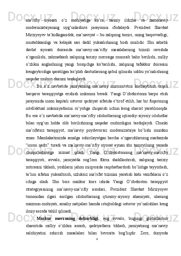 ma’rifiy   siyosati   o’z   mohiyatiga   ko’ra,   tarixiy   ildizlar   va   zamonaviy
modernizatsiyaning   uyg’unlashuvi   jarayonini   ifodalaydi.   Prezident   Shavkat
Mirziyoyev ta’kidlaganidek, ma’naviyat – bu xalqning tomiri, uning baquvvatligi,
mustahkamligi   va   kelajak   sari   dadil   yuksalishining   bosh   omilidir.   Shu   sababli
davlat   siyosati   doirasida   ma’naviy-ma’rifiy   masalalarning   tizimli   ravishda
o’rganilishi, zahmatkash  xalqning tarixiy merosiga  munosib baho berilishi, milliy
o’zlikni   anglashning   yangi   bosqichga   ko’tarilishi,   xalqning   tafakkur   doirasini
kengaytirishga qaratilgan ko’plab dasturlarning qabul qilinishi ushbu yo’nalishning
naqadar muhim ekanini tasdiqlaydi. 
Bu   o’z   navbatida   jamiyatning   ma’naviy   immunitetini   kuchaytirish   orqali
barqaror   taraqqiyotga   erishish   imkonini   beradi.   Yangi   O’zbekistonni   barpo   etish
jarayonida inson kapitali ustuvor qadriyat sifatida e’tirof etilib, har bir fuqaroning
intellektual   imkoniyatlarini   ro’yobga   chiqarish   uchun   keng   sharoit   yaratilmoqda.
Bu esa  o’z navbatida ma’naviy-ma’rifiy islohotlarning iqtisodiy-siyosiy islohotlar
bilan   uyg’un   holda   olib   borilishining   naqadar   muhimligini   tasdiqlaydi.   Chunki
ma’rifatsiz   taraqqiyot,   ma’naviy   poydevorsiz   modernizatsiya   bo’lishi   mumkin
emas.   Mamlakatimizda   amalga   oshirilayotgan   barcha   o’zgarishlarning   markazida
“inson   qadri”   turadi   va   ma’naviy-ma’rifiy   siyosat   aynan   shu   tamoyilning   yanada
chuqurlashuviga   xizmat   qiladi.   Yangi   O’zbekistonning   ma’naviy-ma’rifiy
taraqqiyoti,   avvalo,   jamiyatda   sog’lom   fikrni   shakllantirish,   xalqning   tarixiy
xotirasini tiklash, yoshlarni jahon miqyosida raqobatbardosh bo’lishga tayyorlash,
ta’lim  sifatini  yuksaltirish,   uzluksiz  ma’rifat  tizimini   yaratish   kabi  vazifalarni   o’z
ichiga   oladi.   Shu   bois   mazkur   kurs   ishida   Yangi   O’zbekiston   taraqqiyot
strategiyasining   ma’naviy-ma’rifiy   asoslari,   Prezident   Shavkat   Mirziyoyev
tomonidan   ilgari   surilgan   islohotlarning   ijtimoiy-siyosiy   ahamiyati,   ularning
mazmun-mohiyati, amaliy natijalari hamda istiqboldagi ustuvor yo’nalishlari keng
ilmiy asosda tahlil qilinadi. 
Mazkur   mavzuning   dolzarbligi ,   eng   avvalo,   bugungi   globallashuv
sharoitida   milliy   o’zlikni   asrash,   qadriyatlarni   tiklash,   jamiyatning   ma’naviy
salohiyatini   oshirish   masalalari   bilan   bevosita   bog’liqdir.   Zero,   dunyoda
4 