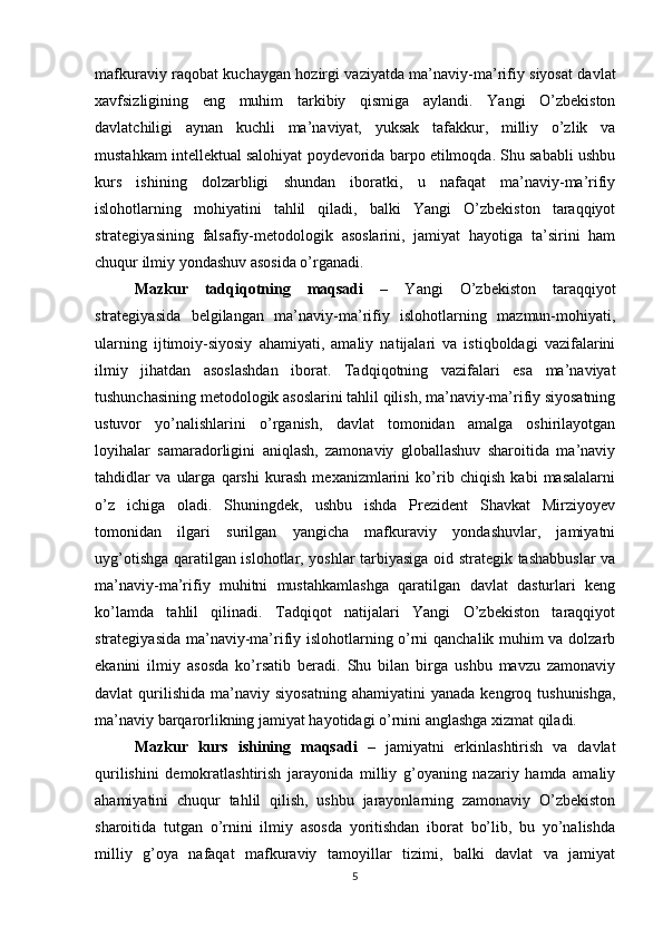 mafkuraviy raqobat kuchaygan hozirgi vaziyatda ma’naviy-ma’rifiy siyosat davlat
xavfsizligining   eng   muhim   tarkibiy   qismiga   aylandi.   Yangi   O’zbekiston
davlatchiligi   aynan   kuchli   ma’naviyat,   yuksak   tafakkur,   milliy   o’zlik   va
mustahkam intellektual salohiyat poydevorida barpo etilmoqda. Shu sababli ushbu
kurs   ishining   dolzarbligi   shundan   iboratki,   u   nafaqat   ma’naviy-ma’rifiy
islohotlarning   mohiyatini   tahlil   qiladi,   balki   Yangi   O’zbekiston   taraqqiyot
strategiyasining   falsafiy-metodologik   asoslarini,   jamiyat   hayotiga   ta’sirini   ham
chuqur ilmiy yondashuv asosida o’rganadi. 
Mazkur   tadqiqotning   maqsadi   –   Yangi   O’zbekiston   taraqqiyot
strategiyasida   belgilangan   ma’naviy-ma’rifiy   islohotlarning   mazmun-mohiyati,
ularning   ijtimoiy-siyosiy   ahamiyati,   amaliy   natijalari   va   istiqboldagi   vazifalarini
ilmiy   jihatdan   asoslashdan   iborat.   Tadqiqotning   vazifalari   esa   ma’naviyat
tushunchasining metodologik asoslarini tahlil qilish, ma’naviy-ma’rifiy siyosatning
ustuvor   yo’nalishlarini   o’rganish,   davlat   tomonidan   amalga   oshirilayotgan
loyihalar   samaradorligini   aniqlash,   zamonaviy   globallashuv   sharoitida   ma’naviy
tahdidlar   va   ularga   qarshi   kurash   mexanizmlarini   ko’rib   chiqish   kabi   masalalarni
o’z   ichiga   oladi.   Shuningdek,   ushbu   ishda   Prezident   Shavkat   Mirziyoyev
tomonidan   ilgari   surilgan   yangicha   mafkuraviy   yondashuvlar,   jamiyatni
uyg’otishga qaratilgan islohotlar, yoshlar tarbiyasiga oid strategik tashabbuslar va
ma’naviy-ma’rifiy   muhitni   mustahkamlashga   qaratilgan   davlat   dasturlari   keng
ko’lamda   tahlil   qilinadi.   Tadqiqot   natijalari   Yangi   O’zbekiston   taraqqiyot
strategiyasida ma’naviy-ma’rifiy islohotlarning o’rni qanchalik muhim va dolzarb
ekanini   ilmiy   asosda   ko’rsatib   beradi.   Shu   bilan   birga   ushbu   mavzu   zamonaviy
davlat   qurilishida   ma’naviy  siyosatning   ahamiyatini   yanada  kengroq  tushunishga,
ma’naviy barqarorlikning jamiyat hayotidagi o’rnini anglashga xizmat qiladi.
Mazkur   kurs   ishining   maqsadi   –   jamiyatni   erkinlashtirish   va   davlat
qurilishini   demokratlashtirish   jarayonida   milliy   g’oyaning   nazariy   hamda   amaliy
ahamiyatini   chuqur   tahlil   qilish,   ushbu   jarayonlarning   zamonaviy   O’zbekiston
sharoitida   tutgan   o’rnini   ilmiy   asosda   yoritishdan   iborat   bo’lib,   bu   yo’nalishda
milliy   g’oya   nafaqat   mafkuraviy   tamoyillar   tizimi,   balki   davlat   va   jamiyat
5 