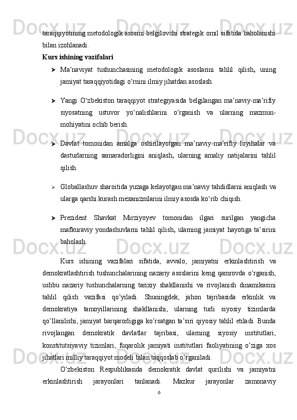 taraqqiyotining metodologik asosini belgilovchi strategik omil sifatida baholanishi
bilan izohlanadi.
Kurs ishining vazifalari
 Ma’naviyat   tushunchasining   metodologik   asoslarini   tahlil   qilish ,   uning
jamiyat taraqqiyotidagi o‘rnini ilmiy jihatdan asoslash.
 Yangi   O‘zbekiston   taraqqiyot   strategiyasida   belgilangan   ma’naviy-ma’rifiy
siyosatning   ustuvor   yo‘nalishlarini   o‘rganish   va   ularning   mazmun-
mohiyatini ochib berish.
 Davlat   tomonidan   amalga   oshirilayotgan   ma’naviy-ma’rifiy   loyihalar   va
dasturlarning   samaradorligini   aniqlash ,   ularning   amaliy   natijalarini   tahlil
qilish.
 Globallashuv sharoitida yuzaga kelayotgan ma’naviy tahdidlarni aniqlash   va
ularga qarshi kurash mexanizmlarini ilmiy asosda ko‘rib chiqish.
 Prezident   Shavkat   Mirziyoyev   tomonidan   ilgari   surilgan   yangicha
mafkuraviy   yondashuvlarni   tahlil   qilish ,   ularning   jamiyat   hayotiga   ta’sirini
baholash.
Kurs   ishining   vazifalari   sifatida ,   avvalo ,   jamiyatni   erkinlashtirish   va
demokratlashtirish   tushunchalarining   nazariy   asoslarini   keng   qamrovda   o ’ rganish ,
ushbu   nazariy   tushunchalarning   tarixiy   shakllanishi   va   rivojlanish   dinamikasini
tahlil   qilish   vazifasi   qo ’ yiladi .   Shuningdek,   jahon   tajribasida   erkinlik   va
demokratiya   tamoyillarining   shakllanishi,   ularning   turli   siyosiy   tizimlarda
qo’llanilishi, jamiyat  barqarorligiga ko’rsatgan ta’siri  qiyosiy tahlil  etiladi. Bunda
rivojlangan   demokratik   davlatlar   tajribasi,   ularning   siyosiy   institutlari,
konstitutsiyaviy   tizimlari,   fuqarolik   jamiyati   institutlari   faoliyatining   o’ziga   xos
jihatlari milliy taraqqiyot modeli bilan taqqoslab o’rganiladi.
O’zbekiston   Respublikasida   demokratik   davlat   qurilishi   va   jamiyatni
erkinlashtirish   jarayonlari   tanlanadi.   Mazkur   jarayonlar   zamonaviy
6 