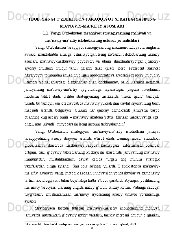I BOB. YANGI O ZBEKISTON TARAQQIYOT STRATEGIYASININGʻ
MA’NAVIY-MA’RIFIY ASOSLARI
1.1. Yangi O’zbekiston taraqqiyot strategiyasining mohiyati va
ma’naviy-ma’rifiy islohotlarning ustuvor yo’nalishlari
Yangi O’zbekiston taraqqiyot strategiyasining  mazmun-mohiyatini  anglash,
avvalo,   mamlakatda   amalga   oshirilayotgan   keng   ko’lamli   islohotlarning   nazariy
asoslari,   ma’naviy-mafkuraviy   poydevori   va   ularni   shakllantirayotgan   ijtimoiy-
siyosiy   omillarni   chuqur   tahlil   qilishni   talab   qiladi.   Zero,   Prezident   Shavkat
Mirziyoyev tomonidan ishlab chiqilgan modernizatsiya siyosati iqtisodiy, huquqiy,
ijtimoiy   yo’nalishlardagi   o’zgarishlar   bilan   cheklanmay,   balki   ularning   negizida
jamiyatning   ma’naviy-ma’rifiy   uyg’onishiga   tayanadigan   yagona   rivojlanish
modelini   taklif   etadi.   Ushbu   strategiyaning   markazida   “inson   qadri”   tamoyili
turadi, bu tamoyil esa o’z navbatida ma’naviy yuksalishni davlat siyosatining bosh
maqsadi   sifatida   belgilaydi.   Chunki   har   qanday   demokratik   jamiyatni   barpo
etishning   eng  asosiy   omili   –   ma’naviy   jihatdan  yetuk,   fikrlash   madaniyatiga   ega,
ongli, mas’uliyatli, dunyoqarashi keng insonni tarbiyalashdir. 1
Yangi   O’zbekiston   strategiyasi   ma’naviy-ma’rifiy   islohotlarni   jamiyat
taraqqiyotining   asosiy   drayveri   sifatida   e’tirof   etadi.   Buning   sababi   shundaki,
globallashuv   sharoitida   mafkuraviy   raqobat   kuchaygani,   informatsion   bosimlar
ortgani,   turli   g’oyaviy   tahdidlarning   kuchayishi   sharoitida   jamiyatning   ma’naviy
immunitetini   mustahkamlash   davlat   oldida   turgan   eng   muhim   strategik
vazifalardan   biriga   aylandi.   Shu   bois   so’nggi   yillarda   O’zbekistonda   ma’naviy-
ma’rifiy siyosatni yangi metodik asoslar, innovatsion yondashuvlar va zamonaviy
ta’lim texnologiyalari bilan boyitishga katta e’tibor qaratildi. Ayniqsa, yoshlarning
ma’naviy  tarbiyasi,  ularning ongida milliy g’urur, tarixiy xotira, Vatanga sadoqat
tuyg’ularini   mustahkamlash   ma’naviy   siyosatning   asosiy   ustuvor   yo’nalishiga
aylandi.
Strategiyada   ko’zda   tutilgan   ma’naviy-ma’rifiy   islohotlarning   mohiyati
jamiyatda   mustahkam   g’oyaviy   muhit   yaratish,   tarixiy   merosni   chuqur   o’rganish,
1
  Akbarov M. Demokratik boshqaruv nazariyasi va amaliyoti. – Toshkent: Iqtisod, 2021.
8 