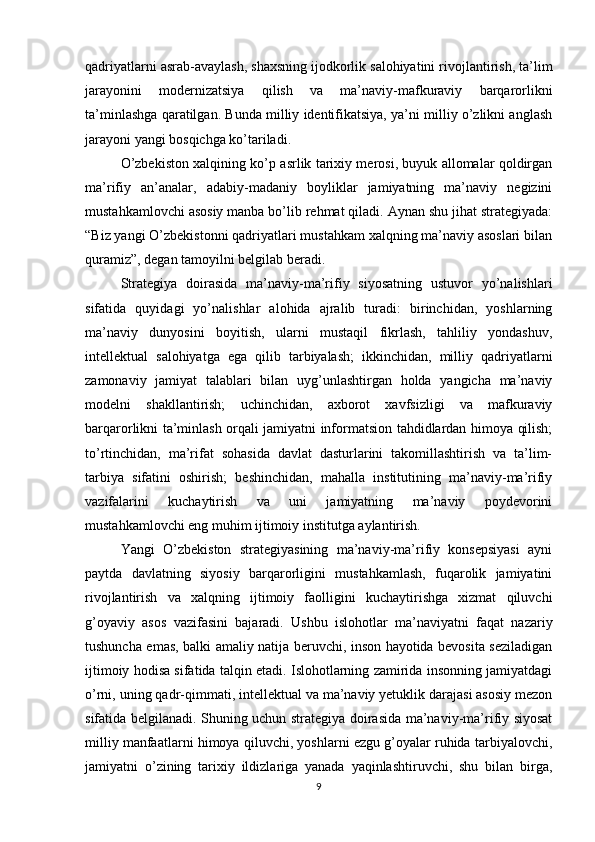 qadriyatlarni asrab-avaylash, shaxsning ijodkorlik salohiyatini rivojlantirish, ta’lim
jarayonini   modernizatsiya   qilish   va   ma’naviy-mafkuraviy   barqarorlikni
ta’minlashga qaratilgan. Bunda milliy identifikatsiya, ya’ni milliy o’zlikni anglash
jarayoni yangi bosqichga ko’tariladi. 
O’zbekiston xalqining ko’p asrlik tarixiy merosi, buyuk allomalar qoldirgan
ma’rifiy   an’analar,   adabiy-madaniy   boyliklar   jamiyatning   ma’naviy   negizini
mustahkamlovchi asosiy manba bo’lib rehmat qiladi. Aynan shu jihat strategiyada:
“Biz yangi O’zbekistonni qadriyatlari mustahkam xalqning ma’naviy asoslari bilan
quramiz”, degan tamoyilni belgilab beradi.
Strategiya   doirasida   ma’naviy-ma’rifiy   siyosatning   ustuvor   yo’nalishlari
sifatida   quyidagi   yo’nalishlar   alohida   ajralib   turadi:   birinchidan,   yoshlarning
ma’naviy   dunyosini   boyitish,   ularni   mustaqil   fikrlash,   tahliliy   yondashuv,
intellektual   salohiyatga   ega   qilib   tarbiyalash;   ikkinchidan,   milliy   qadriyatlarni
zamonaviy   jamiyat   talablari   bilan   uyg’unlashtirgan   holda   yangicha   ma’naviy
modelni   shakllantirish;   uchinchidan,   axborot   xavfsizligi   va   mafkuraviy
barqarorlikni ta’minlash orqali jamiyatni informatsion tahdidlardan himoya qilish;
to’rtinchidan,   ma’rifat   sohasida   davlat   dasturlarini   takomillashtirish   va   ta’lim-
tarbiya   sifatini   oshirish;   beshinchidan,   mahalla   institutining   ma’naviy-ma’rifiy
vazifalarini   kuchaytirish   va   uni   jamiyatning   ma’naviy   poydevorini
mustahkamlovchi eng muhim ijtimoiy institutga aylantirish.
Yangi   O’zbekiston   strategiyasining   ma’naviy-ma’rifiy   konsepsiyasi   ayni
paytda   davlatning   siyosiy   barqarorligini   mustahkamlash,   fuqarolik   jamiyatini
rivojlantirish   va   xalqning   ijtimoiy   faolligini   kuchaytirishga   xizmat   qiluvchi
g’oyaviy   asos   vazifasini   bajaradi.   Ushbu   islohotlar   ma’naviyatni   faqat   nazariy
tushuncha emas, balki amaliy natija beruvchi, inson hayotida bevosita seziladigan
ijtimoiy hodisa sifatida talqin etadi. Islohotlarning zamirida insonning jamiyatdagi
o’rni, uning qadr-qimmati, intellektual va ma’naviy yetuklik darajasi asosiy mezon
sifatida belgilanadi. Shuning uchun strategiya doirasida ma’naviy-ma’rifiy siyosat
milliy manfaatlarni himoya qiluvchi, yoshlarni ezgu g’oyalar ruhida tarbiyalovchi,
jamiyatni   o’zining   tarixiy   ildizlariga   yanada   yaqinlashtiruvchi,   shu   bilan   birga,
9 