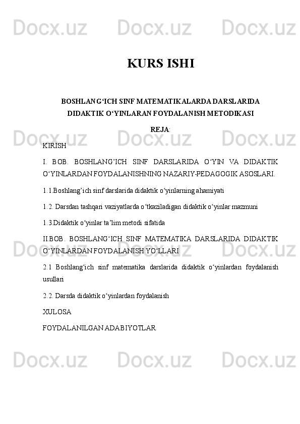 KURS ISHI
BOSHLANG ICH SINF MATEMATIKALARDA DARSLARIDAʻ
DIDAKTIK O YINLARAN FOYDALANISH METODIKASI	
ʻ
REJA :
KIRISH
I.   BOB.   BOSHLANG’ICH   SINF   DARSLARIDA   O YIN   VA   DIDAKTIK	
ʻ
O YINLARDAN FOYDALANISHNING NAZARIY-PEDAGOGIK ASOSLARI.	
ʻ
1.1.Boshlang’ich sinf darslarida didaktik o yinlarning ahamiyati	
ʻ
1.2. Darsdan tashqari vaziyatlarda o tkaziladigan didaktik o yinlar mazmuni	
ʻ ʻ
1.3.Didaktik o yinlar ta’lim metodi sifatida	
ʻ
II.BOB.   BOSHLANG ICH   SINF   MATEMATIKA   DARSLARIDA   DIDAKTIK	
ʻ
O YINLARDAN FOYDALANISH YO LLARI	
ʻ ʻ
2.1   Boshlang ich   sinf   matematika   darslarida   didaktik   o yinlardan   foydalanish	
ʻ ʻ
usullari 
2.2. Darsda didaktik o yinlardan foydalanish	
ʻ
XULOSA 
FOYDALANILGAN ADABIYOTLAR 