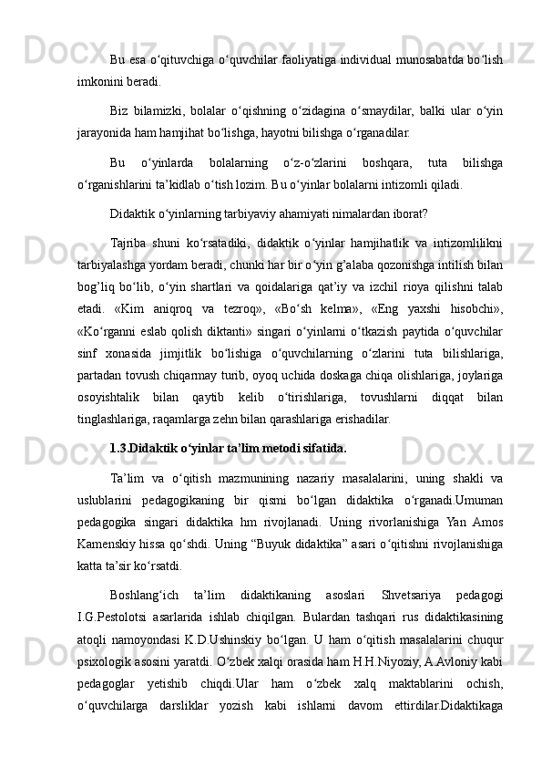 Bu esa o qituvchiga o quvchilar faoliyatiga individual munosabatda bo lishʻ ʻ ʻ
imkonini beradi.
Biz   bilamizki,   bolalar   o qishning   o zidagina   o smaydilar,   balki   ular   o yin	
ʻ ʻ ʻ ʻ
jarayonida ham hamjihat bo lishga, hayotni bilishga o rganadilar.	
ʻ ʻ
Bu   o yinlarda   bolalarning   o z-o zlarini   boshqara,   tuta   bilishga	
ʻ ʻ ʻ
o rganishlarini ta’kidlab o tish lozim. Bu o yinlar bolalarni intizomli qiladi.	
ʻ ʻ ʻ
Didaktik o yinlarning tarbiyaviy ahamiyati nimalardan iborat?	
ʻ
Tajriba   shuni   ko rsatadiki,   didaktik   o yinlar   hamjihatlik   va   intizomlilikni	
ʻ ʻ
tarbiyalashga yordam beradi, chunki har bir o yin g’alaba qozonishga intilish bilan	
ʻ
bog’liq   bo lib,   o yin   shartlari   va   qoidalariga   qat’iy   va   izchil   rioya   qilishni   talab	
ʻ ʻ
etadi.   «Kim   aniqroq   va   tezroq»,   «Bo sh   kelma»,   «Eng   yaxshi   hisobchi»,	
ʻ
«Ko rganni   eslab  qolish   diktanti»  singari   o yinlarni   o tkazish   paytida  o quvchilar	
ʻ ʻ ʻ ʻ
sinf   xonasida   jimjitlik   bo lishiga   o quvchilarning   o zlarini   tuta   bilishlariga,	
ʻ ʻ ʻ
partadan tovush chiqarmay turib, oyoq uchida doskaga chiqa olishlariga, joylariga
osoyishtalik   bilan   qaytib   kelib   o tirishlariga,   tovushlarni   diqqat   bilan	
ʻ
tinglashlariga, raqamlarga zehn bilan qarashlariga erishadilar.
1.3.Didaktik o yinlar ta’lim metodi sifatida.	
ʻ
Ta’lim   va   o qitish   mazmunining   nazariy   masalalarini,   uning   shakli   va
ʻ
uslublarini   pedagogikaning   bir   qismi   bo lgan   didaktika   o rganadi.Umuman	
ʻ ʻ
pedagogika   singari   didaktika   hm   rivojlanadi.   Uning   rivorlanishiga   Yan   Amos
Kamenskiy hissa qo shdi. Uning “Buyuk didaktika” asari o qitishni rivojlanishiga	
ʻ ʻ
katta ta’sir ko rsatdi.	
ʻ
Boshlang ich   ta’lim   didaktikaning   asoslari   Shvetsariya   pedagogi	
ʻ
I.G.Pestolotsi   asarlarida   ishlab   chiqilgan.   Bulardan   tashqari   rus   didaktikasining
atoqli   namoyondasi   K.D.Ushinskiy   bo lgan.   U   ham   o qitish   masalalarini   chuqur	
ʻ ʻ
psixologik asosini yaratdi. O zbek xalqi orasida ham H.H.Niyoziy, A.Avloniy kabi	
ʻ
pedagoglar   yetishib   chiqdi.Ular   ham   o zbek   xalq   maktablarini   ochish,	
ʻ
o quvchilarga   darsliklar   yozish   kabi   ishlarni   davom   ettirdilar.Didaktikaga	
ʻ 