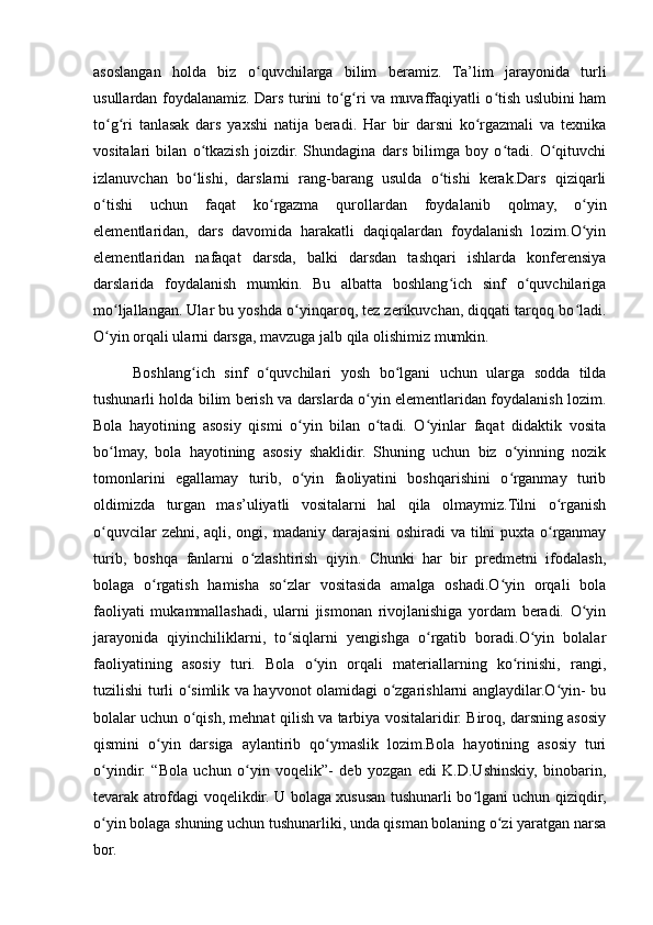 asoslangan   holda   biz   o quvchilarga   bilim   beramiz.   Ta’lim   jarayonida   turliʻ
usullardan foydalanamiz. Dars turini to g ri va muvaffaqiyatli o tish uslubini ham	
ʻ ʻ ʻ
to g ri   tanlasak   dars   yaxshi   natija   beradi.   Har   bir   darsni   ko rgazmali   va   texnika	
ʻ ʻ ʻ
vositalari   bilan   o tkazish   joizdir.   Shundagina   dars   bilimga   boy   o tadi.   O qituvchi	
ʻ ʻ ʻ
izlanuvchan   bo lishi,   darslarni   rang-barang   usulda   o tishi   kerak.Dars   qiziqarli
ʻ ʻ
o tishi   uchun   faqat   ko rgazma   qurollardan   foydalanib   qolmay,   o yin	
ʻ ʻ ʻ
elementlaridan,   dars   davomida   harakatli   daqiqalardan   foydalanish   lozim.O yin	
ʻ
elementlaridan   nafaqat   darsda,   balki   darsdan   tashqari   ishlarda   konferensiya
darslarida   foydalanish   mumkin.   Bu   albatta   boshlang ich   sinf   o quvchilariga	
ʻ ʻ
mo ljallangan. Ular bu yoshda o yinqaroq, tez zerikuvchan, diqqati tarqoq bo ladi.	
ʻ ʻ ʻ
O yin orqali ularni darsga, mavzuga jalb qila olishimiz mumkin.
ʻ
Boshlang ich   sinf   o quvchilari   yosh   bo lgani   uchun   ularga   sodda   tilda	
ʻ ʻ ʻ
tushunarli holda bilim berish va darslarda o yin elementlaridan foydalanish lozim.	
ʻ
Bola   hayotining   asosiy   qismi   o yin   bilan   o tadi.   O yinlar   faqat   didaktik   vosita	
ʻ ʻ ʻ
bo lmay,   bola   hayotining   asosiy   shaklidir.   Shuning   uchun   biz   o yinning   nozik	
ʻ ʻ
tomonlarini   egallamay   turib,   o yin   faoliyatini   boshqarishini   o rganmay   turib	
ʻ ʻ
oldimizda   turgan   mas’uliyatli   vositalarni   hal   qila   olmaymiz.Tilni   o rganish	
ʻ
o quvcilar  zehni, aqli, ongi, madaniy darajasini  oshiradi va tilni puxta o rganmay	
ʻ ʻ
turib,   boshqa   fanlarni   o zlashtirish   qiyin.   Chunki   har   bir   predmetni   ifodalash,	
ʻ
bolaga   o rgatish   hamisha   so zlar   vositasida   amalga   oshadi.O yin   orqali   bola	
ʻ ʻ ʻ
faoliyati   mukammallashadi,   ularni   jismonan   rivojlanishiga   yordam   beradi.   O yin	
ʻ
jarayonida   qiyinchiliklarni,   to siqlarni   yengishga   o rgatib   boradi.O yin   bolalar	
ʻ ʻ ʻ
faoliyatining   asosiy   turi.   Bola   o yin   orqali   materiallarning   ko rinishi,   rangi,	
ʻ ʻ
tuzilishi turli o simlik va hayvonot olamidagi o zgarishlarni anglaydilar.O yin- bu	
ʻ ʻ ʻ
bolalar uchun o qish, mehnat qilish va tarbiya vositalaridir. Biroq, darsning asosiy
ʻ
qismini   o yin   darsiga   aylantirib   qo ymaslik   lozim.Bola   hayotining   asosiy   turi	
ʻ ʻ
o yindir.   “Bola   uchun   o yin   voqelik”-   deb   yozgan   edi   K.D.Ushinskiy,   binobarin,	
ʻ ʻ
tevarak atrofdagi voqelikdir. U bolaga xususan tushunarli bo lgani uchun qiziqdir,	
ʻ
o yin bolaga shuning uchun tushunarliki, unda qisman bolaning o zi yaratgan narsa	
ʻ ʻ
bor. 