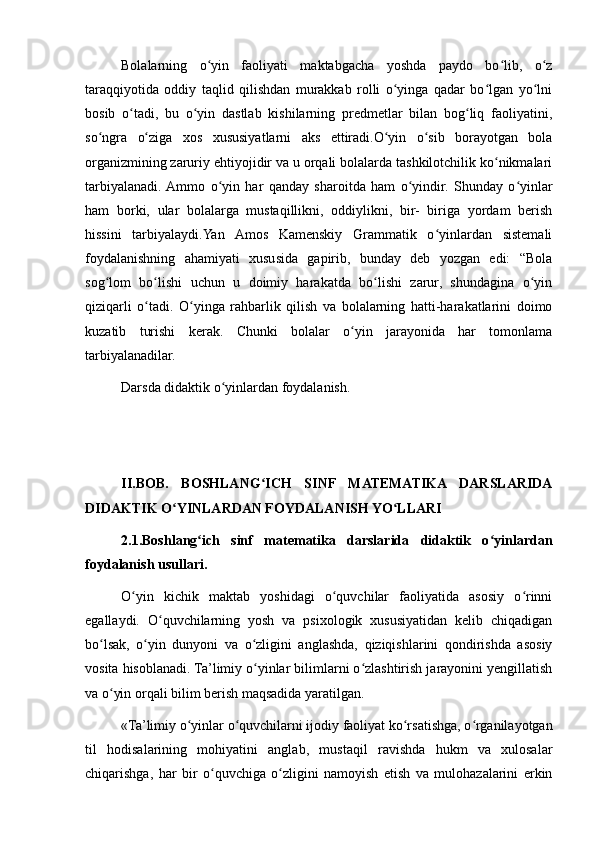 Bolalarning   o yin   faoliyati   maktabgacha   yoshda   paydo   bo lib,   o zʻ ʻ ʻ
taraqqiyotida   oddiy   taqlid   qilishdan   murakkab   rolli   o yinga   qadar   bo lgan   yo lni	
ʻ ʻ ʻ
bosib   o tadi,   bu   o yin   dastlab   kishilarning   predmetlar   bilan   bog liq   faoliyatini,	
ʻ ʻ ʻ
so ngra   o ziga   xos   xususiyatlarni   aks   ettiradi.O yin   o sib   borayotgan   bola	
ʻ ʻ ʻ ʻ
organizmining zaruriy ehtiyojidir va u orqali bolalarda tashkilotchilik ko nikmalari	
ʻ
tarbiyalanadi.  Ammo   o yin   har   qanday   sharoitda   ham   o yindir.   Shunday   o yinlar	
ʻ ʻ ʻ
ham   borki,   ular   bolalarga   mustaqillikni,   oddiylikni,   bir-   biriga   yordam   berish
hissini   tarbiyalaydi.Yan   Amos   Kamenskiy   Grammatik   o yinlardan   sistemali	
ʻ
foydalanishning   ahamiyati   xususida   gapirib,   bunday   deb   yozgan   edi:   “Bola
sog lom   bo lishi   uchun   u   doimiy   harakatda   bo lishi   zarur,   shundagina   o yin	
ʻ ʻ ʻ ʻ
qiziqarli   o tadi.   O yinga   rahbarlik   qilish   va   bolalarning   hatti-harakatlarini   doimo	
ʻ ʻ
kuzatib   turishi   kerak.   Chunki   bolalar   o yin   jarayonida   har   tomonlama	
ʻ
tarbiyalanadilar.
Darsda didaktik o yinlardan foydalanish. 	
ʻ
II.BOB.   BOSHLANG ICH   SINF   MATEMATIKA   DARSLARIDA	
ʻ
DIDAKTIK O YINLARDAN FOYDALANISH YO LLARI	
ʻ ʻ
2.1.Boshlang ich   sinf   matematika   darslarida   didaktik   o yinlardan	
ʻ ʻ
foydalanish usullari.
O yin   kichik   maktab   yoshidagi   o quvchilar   faoliyatida   asosiy   o rinni	
ʻ ʻ ʻ
egallaydi.   O quvchilarning   yosh   va   psixologik   xususiyatidan   kelib   chiqadigan	
ʻ
bo lsak,   o yin   dunyoni   va   o zligini   anglashda,   qiziqishlarini   qondirishda   asosiy	
ʻ ʻ ʻ
vosita hisoblanadi. Ta’limiy o yinlar bilimlarni o zlashtirish jarayonini yengillatish	
ʻ ʻ
va o yin orqali bilim berish maqsadida yaratilgan.	
ʻ
«Ta’limiy o yinlar o quvchilarni ijodiy faoliyat ko rsatishga, o rganilayotgan	
ʻ ʻ ʻ ʻ
til   hodisalarining   mohiyatini   anglab,   mustaqil   ravishda   hukm   va   xulosalar
chiqarishga,   har   bir   o quvchiga   o zligini   namoyish   etish   va   mulohazalarini   erkin	
ʻ ʻ 