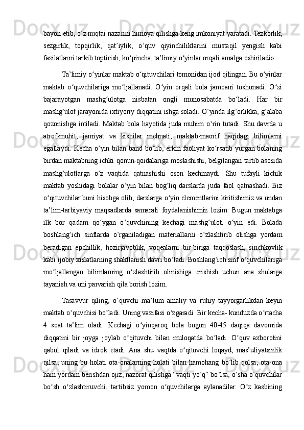 bayon etib, o z nuqtai nazarini himoya qilishga keng imkoniyat yaratadi. Tezkorlik,ʻ
sezgirlik,   topqirlik,   qat’iylik,   o quv   qiyinchiliklarini   mustaqil   yengish   kabi	
ʻ
fazilatlarni tarkib toptirish, ko pincha, ta’limiy o yinlar orqali amalga oshiriladi»	
ʻ ʻ
Ta’limiy o yinlar maktab o qituvchilari tomonidan ijod qilingan. Bu o yinlar	
ʻ ʻ ʻ
maktab   o quvchilariga   mo ljallanadi.   O yin   orqali   bola   jamoani   tushunadi.   O zi	
ʻ ʻ ʻ ʻ
bajarayotgan   mashg ulotga   nisbatan   ongli   munosabatda   bo ladi.   Har   bir	
ʻ ʻ
mashg ulot jarayonida ixtiyoriy diqqatini ishga soladi. O yinda ilg orlikka, g alaba	
ʻ ʻ ʻ ʻ
qozonishga intiladi. Maktab bola hayotida juda muhim o rin tutadi. Shu davrda u	
ʻ
atrof-muhit,   jamiyat   va   kishilar   mehnati,   maktab-maorif   haqidagi   bilimlarni
egallaydi. Kecha o yin bilan band bo lib, erkin faoliyat ko rsatib yurgan bolaning	
ʻ ʻ ʻ
birdan maktabning ichki qonun-qoidalariga moslashishi, belgilangan tartib asosida
mashg ulotlarga   o z   vaqtida   qatnashishi   oson   kechmaydi.   Shu   tufayli   kichik	
ʻ ʻ
maktab   yoshidagi   bolalar   o yin   bilan   bog liq   darslarda   juda   faol   qatnashadi.   Biz	
ʻ ʻ
o qituvchilar buni hisobga olib, darslarga o yin elementlarini kiritishimiz va undan	
ʻ ʻ
ta’lim-tarbiyaviy   maqsadlarda   samarali   foydalanishimiz   lozim.   Bugun   maktabga
ilk   bor   qadam   qo ygan   o quvchining   kechagi   mashg uloti   o yin   edi.   Bolada	
ʻ ʻ ʻ ʻ
boshlang ich   sinflarda   o rganiladigan   materiallarni   o zlashtirib   olishga   yordam	
ʻ ʻ ʻ
beradigan   epchillik,   hozirjavoblik,   voqealarni   bir-biriga   taqqoslash,   sinchkovlik
kabi ijobiy xislatlarning shakllanish davri bo ladi. Boshlang ich sinf o quvchilariga	
ʻ ʻ ʻ
mo ljallangan   bilimlarning   o zlashtirib   olinishiga   erishish   uchun   ana   shularga	
ʻ ʻ
tayanish va uni parvarish qila borish lozim.
Tasavvur   qiling,   o quvchi   ma’lum   amaliy   va   ruhiy   tayyorgarlikdan   keyin	
ʻ
maktab o quvchisi bo ladi. Uning vazifasi o zgaradi. Bir kecha- kunduzda o rtacha	
ʻ ʻ ʻ ʻ
4   soat   ta’lim   oladi.   Kechagi   o yinqaroq   bola   bugun   40-45   daqiqa   davomida	
ʻ
diqqatini   bir   joyga   joylab   o qituvchi   bilan   muloqatda   bo ladi.   O quv   axborotini	
ʻ ʻ ʻ
qabul   qiladi   va   idrok   etadi.  Ana   shu   vaqtda   o qituvchi   loqayd,   mas’uliyatsizlik	
ʻ
qilsa,   uning   bu   holati   ota-onalarning   holati   bilan   hamohang   bo lib   qolsa,   ota-ona	
ʻ
ham yordam berishdan ojiz, nazorat qilishga “vaqti yo q” bo lsa, o sha o quvchilar	
ʻ ʻ ʻ ʻ
bo sh   o zlashtiruvchi,   tartibsiz   yomon   o quvchilarga   aylanadilar.   O z   kasbining	
ʻ ʻ ʻ ʻ 