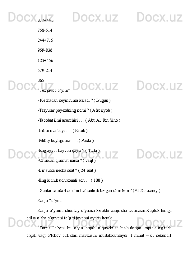 317+441
758-514
244+715
959-836
123+456
579-214
365
“Tez javob o yini”ʻ
- Kechadan keyin nima keladi ? ( Bugun )
-Tezyurar poyezdning nomi ? ( Afrosiyob )
-Tabobat ilmi asoschisi . . . ( Abu Ali Ibn Sino )
-Bilim manbayi . . . ( Kitob )
-Milliy boyligimiz- . . . ( Paxta )
-Eng ayyor hayvon qaysi ? ( Tulki )
-Oltindan qimmat narsa ? ( vaqt )
-Bir sutka necha soat ? ( 24 soat )
-Eng kichik uch xonali son … ( 100 )
- Sonlar ustida 4 amalni tushuntirib bergan olim kim ? (Al-Xorazmiy )
Zanjir “o yini	
ʻ
Zanjir o yinini shunday o ynash kerakki zanjircha uzilmasin.Koptok kimga
ʻ ʻ
otilsa o sha o quvchi to g ri javobni aytish kerak	
ʻ ʻ ʻ ʻ
“Zanjir   “o yini   bu   o yin   orqali   o quvchilar   bir-birlariga   koptok   irg itish	
ʻ ʻ ʻ ʻ
orqali   vaqt   o lchov   birliklari   mavzusini   mustahkamlaydi:   1   minut   =   60   sekund,1	
ʻ 