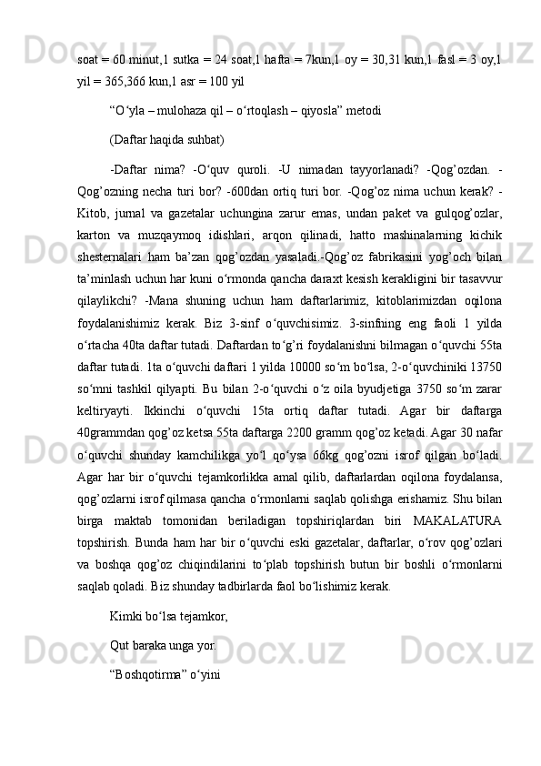 soat = 60 minut,1 sutka = 24 soat,1 hafta = 7kun,1 oy = 30,31 kun,1 fasl = 3 oy,1
yil = 365,366 kun,1 asr = 100 yil
“O yla – mulohaza qil – o rtoqlash – qiyosla” metodiʻ ʻ
(Daftar haqida suhbat)
-Daftar   nima?   -O quv   quroli.   -U   nimadan   tayyorlanadi?   -Qog’ozdan.   -	
ʻ
Qog’ozning   necha  turi  bor?  -600dan  ortiq  turi   bor.  -Qog’oz  nima  uchun  kerak?  -
Kitob,   jurnal   va   gazetalar   uchungina   zarur   emas,   undan   paket   va   gulqog’ozlar,
karton   va   muzqaymoq   idishlari,   arqon   qilinadi,   hatto   mashinalarning   kichik
shesternalari   ham   ba’zan   qog’ozdan   yasaladi.-Qog’oz   fabrikasini   yog’och   bilan
ta’minlash uchun har kuni o rmonda qancha daraxt kesish kerakligini bir tasavvur	
ʻ
qilaylikchi?   -Mana   shuning   uchun   ham   daftarlarimiz,   kitoblarimizdan   oqilona
foydalanishimiz   kerak.   Biz   3-sinf   o quvchisimiz.   3-sinfning   eng   faoli   1   yilda	
ʻ
o rtacha 40ta daftar tutadi. Daftardan to g’ri foydalanishni bilmagan o quvchi 55ta	
ʻ ʻ ʻ
daftar tutadi. 1ta o quvchi daftari 1 yilda 10000 so m bo lsa, 2-o quvchiniki 13750	
ʻ ʻ ʻ ʻ
so mni   tashkil   qilyapti.   Bu   bilan   2-o quvchi   o z   oila   byudjetiga   3750   so m   zarar	
ʻ ʻ ʻ ʻ
keltiryayti.   Ikkinchi   o quvchi   15ta   ortiq   daftar   tutadi.   Agar   bir   daftarga	
ʻ
40grammdan qog’oz ketsa 55ta daftarga 2200 gramm qog’oz ketadi. Agar 30 nafar
o quvchi   shunday   kamchilikga   yo l   qo ysa   66kg   qog’ozni   isrof   qilgan   bo ladi.	
ʻ ʻ ʻ ʻ
Agar   har   bir   o quvchi   tejamkorlikka   amal   qilib,   daftarlardan   oqilona   foydalansa,	
ʻ
qog’ozlarni isrof qilmasa qancha o rmonlarni saqlab qolishga erishamiz. Shu bilan	
ʻ
birga   maktab   tomonidan   beriladigan   topshiriqlardan   biri   MAKALATURA
topshirish.   Bunda   ham   har   bir   o quvchi   eski   gazetalar,   daftarlar,   o rov   qog’ozlari	
ʻ ʻ
va   boshqa   qog’oz   chiqindilarini   to plab   topshirish   butun   bir   boshli   o rmonlarni	
ʻ ʻ
saqlab qoladi. Biz shunday tadbirlarda faol bo lishimiz kerak.	
ʻ
Kimki bo lsa tejamkor,	
ʻ
Qut baraka unga yor.
“Boshqotirma” o yini	
ʻ 