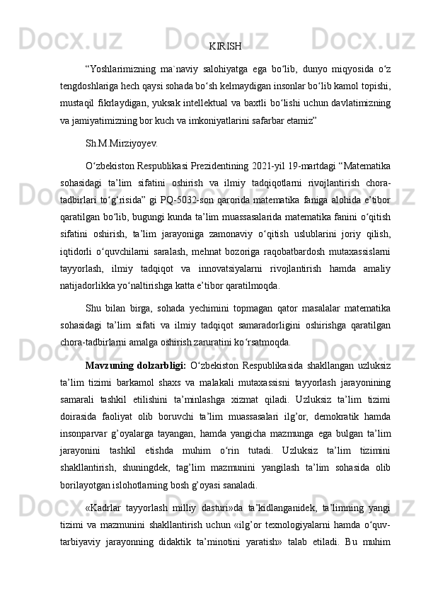 KIRISH
“Yoshlarimizning   ma`naviy   salohiyatga   ega   bo lib,   dunyo   miqyosida   o zʻ ʻ
tengdoshlariga hech qaysi sohada bo sh kelmaydigan insonlar bo lib kamol topishi,	
ʻ ʻ
mustaqil  fikrlaydigan, yuksak intellektual  va baxtli bo lishi uchun davlatimizning	
ʻ
va jamiyatimizning bor kuch va imkoniyatlarini safarbar etamiz”
Sh.M.Mirziyoyev.
O zbekiston Respublikasi Prezidentining 2021-yil 19-martdagi “Matematika	
ʻ
sohasidagi   ta’lim   sifatini   oshirish   va   ilmiy   tadqiqotlarni   rivojlantirish   chora-
tadbirlari   to g‘risida”   gi   PQ-5032-son   qarorida   matematika   faniga   alohida   e’tibor	
ʻ
qaratilgan bo lib, bugungi kunda ta’lim muassasalarida matematika fanini o qitish
ʻ ʻ
sifatini   oshirish,   ta’lim   jarayoniga   zamonaviy   o qitish   uslublarini   joriy   qilish,	
ʻ
iqtidorli   o quvchilarni   saralash,   mehnat   bozoriga   raqobatbardosh   mutaxassislarni	
ʻ
tayyorlash,   ilmiy   tadqiqot   va   innovatsiyalarni   rivojlantirish   hamda   amaliy
natijadorlikka yo naltirishga katta e’tibor qaratilmoqda.	
ʻ
Shu   bilan   birga,   sohada   yechimini   topmagan   qator   masalalar   matematika
sohasidagi   ta’lim   sifati   va   ilmiy   tadqiqot   samaradorligini   oshirishga   qaratilgan
chora-tadbirlarni amalga oshirish zaruratini ko rsatmoqda.	
ʻ
Mavzuning   dolzarbligi:   O zbekiston   Respublikasida   shakllangan   uzluksiz	
ʻ
ta’lim   tizimi   barkamol   shaxs   va   malakali   mutaxassisni   tayyorlash   jarayonining
samarali   tashkil   etilishini   ta’minlashga   xizmat   qiladi.   Uzluksiz   ta’lim   tizimi
doirasida   faoliyat   olib   boruvchi   ta’lim   muassasalari   ilg’or,   demokratik   hamda
insonparvar   g’oyalarga   tayangan,   hamda   yangicha   mazmunga   ega   bulgan   ta’lim
jarayonini   tashkil   etishda   muhim   o rin   tutadi.   Uzluksiz   ta’lim   tizimini	
ʻ
shakllantirish,   shuningdek,   tag’lim   mazmunini   yangilash   ta’lim   sohasida   olib
borilayotgan islohotlarning bosh g’oyasi sanaladi.
«Kadrlar   tayyorlash   milliy   dasturi»da   ta’kidlanganidek,   ta’limning   yangi
tizimi   va   mazmunini   shakllantirish   uchun   «ilg’or   texnologiyalarni   hamda   o quv-	
ʻ
tarbiyaviy   jarayonning   didaktik   ta’minotini   yaratish»   talab   etiladi.   Bu   muhim 