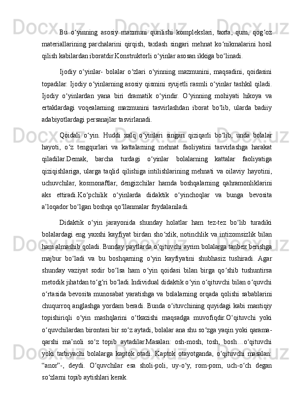 Bu   o yinning   asosiy   mazmuni   qurilishi   komplekslari,   taxta,   qum,   qog ozʻ ʻ
materiallarining   parchalarini   qirqish,   taxlash   singari   mehnat   ko nikmalarini   hosil	
ʻ
qilish kabilardan iboratdir.Konstruktorli o yinlar asosan ikkiga bo linadi.	
ʻ ʻ
Ijodiy   o yinlar-   bolalar   o zlari   o yinning   mazmunini,   maqsadini,   qoidasini	
ʻ ʻ ʻ
topadilar. Ijodiy o yinlarning asosiy qismini  syujetli rasmli o yinlar tashkil qiladi.	
ʻ ʻ
Ijodiy   o yinlardan   yana   biri   dramatik   o yindir.   O yinning   mohiyati   hikoya   va	
ʻ ʻ ʻ
ertaklardagi   voqealarning   mazmunini   tasvirlashdan   iborat   bo lib,   ularda   badiiy	
ʻ
adabiyotlardagi persanajlar tasvirlanadi.
Qoidali   o yin.   Huddi   xalq   o yinlari   singari   qiziqarli   bo lib,   unda   bolalar	
ʻ ʻ ʻ
hayoti,   o z   tengqurlari   va   kattalarning   mehnat   faoliyatini   tasvirlashga   harakat	
ʻ
qiladilar.Demak,   barcha   turdagi   o yinlar   bolalarning   kattalar   faoliyatiga	
ʻ
qiziqishlariga,   ularga   taqlid   qilishiga   intilishlarining   mehnati   va   oilaviy   hayotini,
uchuvchilar,   kosmonaftlar,   dengizchilar   hamda   boshqalarning   qahramonliklarini
aks   ettiradi.Ko pchilik   o yinlarda   didaktik   o yinchoqlar   va   bunga   bevosita	
ʻ ʻ ʻ
a’loqador bo lgan boshqa qo llanmalar foydalaniladi.	
ʻ ʻ
Didaktik   o yin   jarayonida   shunday   holatlar   ham   tez-tez   bo lib   turadiki	
ʻ ʻ
bolalardagi   eng   yaxshi   kayfiyat   birdan   sho xlik,   notinchlik   va   intizomsizlik   bilan	
ʻ
ham almashib qoladi. Bunday paytlarda o qituvchi ayrim bolalarga tanbex berishga	
ʻ
majbur   bo ladi   va   bu   boshqarning   o yin   kayfiyatini   shubhasiz   tushiradi.   Agar	
ʻ ʻ
shunday   vaziyat   sodir   bo lsa   ham   o yin   qoidasi   bilan   birga   qo shib   tushuntirsa	
ʻ ʻ ʻ
metodik jihatdan to g ri bo ladi.Individual didaktik o yin o qituvchi bilan o quvchi	
ʻ ʻ ʻ ʻ ʻ ʻ
o rtasida  bevosita munosabat  yaratishga va  bolalarning orqada qolishi  sabablarini	
ʻ
chuqurroq anglashga yordam beradi. Bunda o ituvchining quyidagi  kabi mantiqiy	
ʻ
topishiriqli   o yin   mashqlarini   o tkazishi   maqsadga   muvofiqdir.O qituvchi   yoki	
ʻ ʻ ʻ
o quvchilardan birontasi bir so z aytadi, bolalar ana shu so zga yaqin yoki qarama-	
ʻ ʻ ʻ
qarshi   ma’noli   so z   topib   aytadilar.Masalan:   osh-mosh,   tosh,   bosh…o qituvchi	
ʻ ʻ
yoki   tarbiyachi   bolalarga   kaptok   otadi.   Kaptok   otayotganda,   o qituvchi   masalan:	
ʻ
“anor”-,   deydi.   O quvchilar   esa   sholi-poli,   uy-o y,   rom-pom,   uch-o ch   degan	
ʻ ʻ ʻ
so zlarni topib aytishlari kerak.	
ʻ 