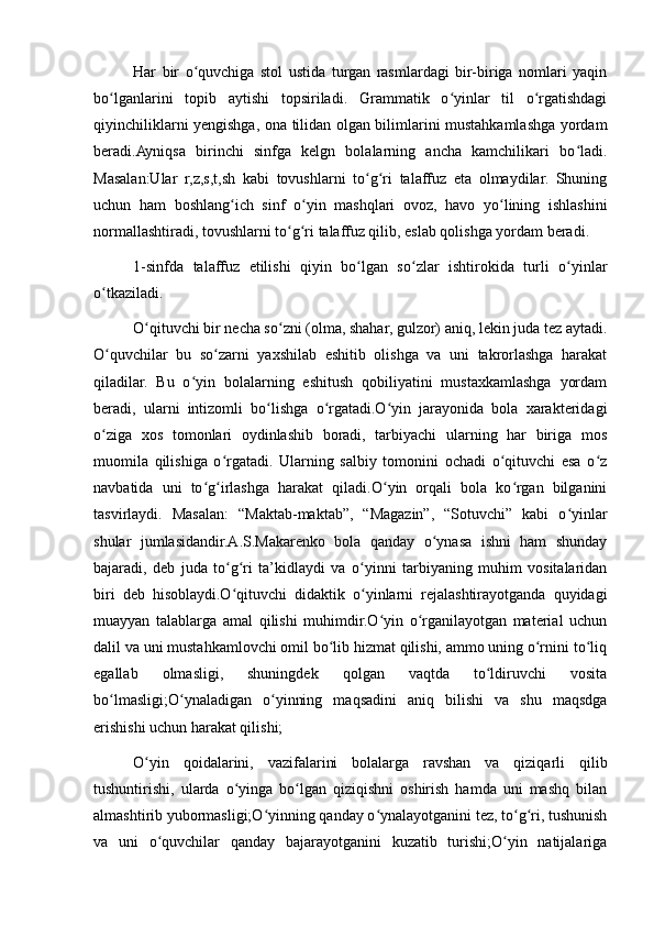 Har   bir   o quvchiga   stol   ustida   turgan   rasmlardagi   bir-biriga   nomlari   yaqinʻ
bo lganlarini   topib   aytishi   topsiriladi.   Grammatik   o yinlar   til   o rgatishdagi	
ʻ ʻ ʻ
qiyinchiliklarni yengishga, ona tilidan olgan bilimlarini mustahkamlashga yordam
beradi.Ayniqsa   birinchi   sinfga   kelgn   bolalarning   ancha   kamchilikari   bo ladi.	
ʻ
Masalan:Ular   r,z,s,t,sh   kabi   tovushlarni   to g ri   talaffuz   eta   olmaydilar.   Shuning	
ʻ ʻ
uchun   ham   boshlang ich   sinf   o yin   mashqlari   ovoz,   havo   yo lining   ishlashini	
ʻ ʻ ʻ
normallashtiradi, tovushlarni to g ri talaffuz qilib, eslab qolishga yordam beradi.	
ʻ ʻ
1-sinfda   talaffuz   etilishi   qiyin   bo lgan   so zlar   ishtirokida   turli   o yinlar	
ʻ ʻ ʻ
o tkaziladi.	
ʻ
O qituvchi bir necha so zni (olma, shahar, gulzor) aniq, lekin juda tez aytadi.	
ʻ ʻ
O quvchilar   bu   so zarni   yaxshilab   eshitib   olishga   va   uni   takrorlashga   harakat	
ʻ ʻ
qiladilar.   Bu   o yin   bolalarning   eshitush   qobiliyatini   mustaxkamlashga   yordam	
ʻ
beradi,   ularni   intizomli   bo lishga   o rgatadi.O yin   jarayonida   bola   xarakteridagi	
ʻ ʻ ʻ
o ziga   xos   tomonlari   oydinlashib   boradi,   tarbiyachi   ularning   har   biriga   mos	
ʻ
muomila   qilishiga   o rgatadi.   Ularning   salbiy   tomonini   ochadi   o qituvchi   esa   o z	
ʻ ʻ ʻ
navbatida   uni   to g irlashga   harakat   qiladi.O yin   orqali   bola   ko rgan   bilganini	
ʻ ʻ ʻ ʻ
tasvirlaydi.   Masalan:   “Maktab-maktab”,   “Magazin”,   “Sotuvchi”   kabi   o yinlar	
ʻ
shular   jumlasidandir.A.S.Makarenko   bola   qanday   o ynasa   ishni   ham   shunday	
ʻ
bajaradi,   deb   juda   to g ri   ta’kidlaydi   va   o yinni   tarbiyaning   muhim   vositalaridan	
ʻ ʻ ʻ
biri   deb   hisoblaydi.O qituvchi   didaktik   o yinlarni   rejalashtirayotganda   quyidagi
ʻ ʻ
muayyan   talablarga   amal   qilishi   muhimdir.O yin   o rganilayotgan   material   uchun	
ʻ ʻ
dalil va uni mustahkamlovchi omil bo lib hizmat qilishi, ammo uning o rnini to liq	
ʻ ʻ ʻ
egallab   olmasligi,   shuningdek   qolgan   vaqtda   to ldiruvchi   vosita	
ʻ
bo lmasligi;O ynaladigan   o yinning   maqsadini   aniq   bilishi   va   shu   maqsdga	
ʻ ʻ ʻ
erishishi uchun harakat qilishi;
O yin   qoidalarini,   vazifalarini   bolalarga   ravshan   va   qiziqarli   qilib	
ʻ
tushuntirishi,   ularda   o yinga   bo lgan   qiziqishni   oshirish   hamda   uni   mashq   bilan	
ʻ ʻ
almashtirib yubormasligi;O yinning qanday o ynalayotganini tez, to g ri, tushunish	
ʻ ʻ ʻ ʻ
va   uni   o quvchilar   qanday   bajarayotganini   kuzatib   turishi;O yin   natijalariga	
ʻ ʻ 