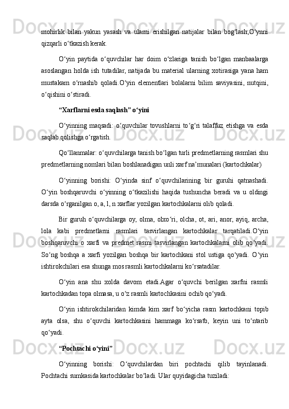 mohirlik   bilan   yakun   yasash   va   ularni   erishilgan   natijalar   bilan   bog lash;O ynniʻ ʻ
qizqarli o tkazish kerak.	
ʻ
O yin   paytida   o quvchilar   har   doim   o zlariga   tanish   bo lgan   manbaalarga
ʻ ʻ ʻ ʻ
asoslangan   holda   ish   tutadilar,   natijada   bu   material   ularning   xotirasiga   yana   ham
mustakam   o rnashib   qoladi.O yin   elementlari   bolalarni   bilim   saviyasini,   nutqini,	
ʻ ʻ
o qishini o stiradi.	
ʻ ʻ
“Xarflarni esda saqlash” o yini	
ʻ
O yinning  maqsadi:   o quvchilar  tovushlarni  to g ri   talaffuz   etishga   va  esda	
ʻ ʻ ʻ ʻ
saqlab qolishga o rgatish.	
ʻ
Qo llanmalar: o quvchilarga tanish bo lgan turli predmetlarning rasmlari shu	
ʻ ʻ ʻ
predmetlarning nomlari bilan boshlanadigan unli xarf na’munalari (kartochkalar)
O yinning   borishi:   O yinda   sinf   o quvchilarining   bir   guruhi   qatnashadi.
ʻ ʻ ʻ
O yin   boshqaruvchi   o yinning   o tkazilishi   haqida   tushuncha   beradi   va   u   oldingi	
ʻ ʻ ʻ
darsda o rganilgan o, a, l, n xarflar yozilgan kartochkalarni olib qoladi.	
ʻ
Bir   guruh   o quvchilarga   oy,   olma,   olxo ri,   olcha,   ot,   ari,   anor,   ayiq,   archa,	
ʻ ʻ
lola   kabi   predmetlarni   rasmlari   tasvirlangan   kartochkalar   tarqatiladi.O yin	
ʻ
boshqaruvchi   o   xarfi   va   predmet   rasmi   tasvirlangan   kartochkalarni   olib   qo yadi.
ʻ
So ng   boshqa   a   xarfi   yozilgan   boshqa   bir   kartochkani   stol   ustiga   qo yadi.   O yin	
ʻ ʻ ʻ
ishtirokchilari esa shunga mos rasmli kartochkalarni ko rsatadilar.	
ʻ
O yin   ana   shu   xolda   davom   etadi.Agar   o quvchi   berilgan   xarfni   rasmli	
ʻ ʻ
kartochkadan topa olmasa, u o z rasmli kartochkasini ochib qo yadi.	
ʻ ʻ
O yin   ishtirokchilaridan   kimda   kim   xarf   bo yicha   rasm   kartochkani   topib	
ʻ ʻ
ayta   olsa,   shu   o quvchi   kartochkasini   hammaga   ko rsatb,   keyin   uni   to ntarib	
ʻ ʻ ʻ
qo yadi.	
ʻ
“Pochtachi o yini”	
ʻ
O yinning   borishi:   O quvchilardan   biri   pochtachi   qilib   tayinlanadi.	
ʻ ʻ
Pochtachi sumkasida kartochkalar bo ladi. Ular quyidagicha tuziladi:	
ʻ 