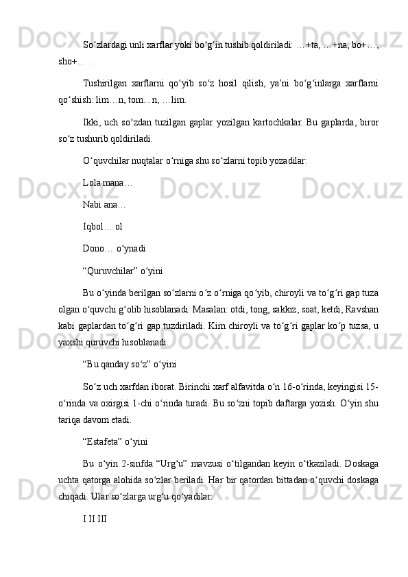 So zlardagi unli xarflar yoki bo g in tushib qoldiriladi: …+ta, …+na, bo+…,ʻ ʻ ʻ
sho+… .
Tushirilgan   xarflarni   qo yib   so z   hosil   qilish,   ya’ni   bo g inlarga   xarflarni	
ʻ ʻ ʻ ʻ
qo shish: lim…n, tom…n, …lim.	
ʻ
Ikki,   uch  so zdan   tuzilgan   gaplar   yozilgan   kartochkalar.  Bu   gaplarda,   biror	
ʻ
so z tushurib qoldiriladi.	
ʻ
O quvchilar nuqtalar o rniga shu so zlarni topib yozadilar:	
ʻ ʻ ʻ
Lola mana…
Nabi ana…
Iqbol… ol
Dono… o ynadi	
ʻ
“Quruvchilar” o yini	
ʻ
Bu o yinda berilgan so zlarni o z o rniga qo yib, chiroyli va to g ri gap tuza	
ʻ ʻ ʻ ʻ ʻ ʻ ʻ
olgan o quvchi g olib hisoblanadi. Masalan: otdi, tong, sakkiz, soat, ketdi, Ravshan	
ʻ ʻ
kabi gaplardan to g ri gap tuzdiriladi. Kim chiroyli va to g ri gaplar ko p tuzsa, u	
ʻ ʻ ʻ ʻ ʻ
yaxshi quruvchi hisoblanadi.
“Bu qanday so z” o yini	
ʻ ʻ
So z uch xarfdan iborat. Birinchi xarf alfavitda o n 16-o rinda, keyingisi 15-	
ʻ ʻ ʻ
o rinda va oxirgisi 1-chi o rinda turadi. Bu so zni topib daftarga yozish. O yin shu	
ʻ ʻ ʻ ʻ
tariqa davom etadi.
“Estafeta” o yini	
ʻ
Bu   o yin   2-sinfda   “Urg u”   mavzusi   o tilgandan   keyin  o tkaziladi.   Doskaga	
ʻ ʻ ʻ ʻ
uchta qatorga alohida so zlar beriladi. Har bir qatordan bittadan o quvchi doskaga	
ʻ ʻ
chiqadi. Ular so zlarga urg u qo yadilar:	
ʻ ʻ ʻ
I II III 