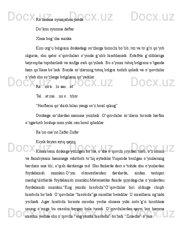 Ro znoma oynaijahon jaridaʻ
Do kon oynoma daftar
ʻ
Xona bog cha sumka	
ʻ
Kim urg u belgisini doskadagi so zlarga birinchi bo lib, tez va to g ri qo yib
ʻ ʻ ʻ ʻ ʻ ʻ
ulgursa,   shu   qator   o quvchilari   o yinda   g olib   hisoblanadi.   Estafeta   g oliblariga	
ʻ ʻ ʻ ʻ
bayroqcha topshiriladi va sinfga osib qo yiladi. Bu o yinni tutuq belgisini o tganda	
ʻ ʻ ʻ
ham qo llasa bo ladi. Bunda so zlarning tutuq belgisi tushib qoladi va o quvchilar	
ʻ ʻ ʻ ʻ
o ylab shu so zlarga belgilarni qo yadilar:	
ʻ ʻ ʻ
Ra…no a…lo san…at
Tal…at ma…no e…tibor
“Harflarni qo shish bilan yangi so z hosil qiling”	
ʻ ʻ
Doskaga   so zlardan   namuna   yoziladi.   O quvchilar   so zlarni   bironta   harfini
ʻ ʻ ʻ
o zgartirib boshqa nom yoki ism hosil qiladilar:	
ʻ
Ra’no-ma’no Zafar-Zufar
Kiyik-kiyim ayiq-qayiq
Kimni ismi doskaga yozilgan bo lsa, o sha o quvchi joyidan turib, o z ismini	
ʻ ʻ ʻ ʻ
va  familiyasini   hammaga  eshittirib  to liq  aytadilar.Yuqorida  berilgan   o yinlarning
ʻ ʻ
barchasi ona tili, o qish darslariga oid. Shu fanlarda dars o tishda shu o yinlardan	
ʻ ʻ ʻ
foydalanish   mumkin.O yin   elementlaridan   darslarda,   sindan   tashqari	
ʻ
mashg ulotlarda   foydalanish   mumkin.Matematika   fanida   quyidagicha   o yinlardan	
ʻ ʻ
foydalanish   mumkin.“Eng   yaxshi   hisobchi”O quvchilar   biri   oldinga   chiqib	
ʻ
hisobchi bo ladi. O quvchilar “hisobchi”ga misollar beradilar. U misollarni og zaki	
ʻ ʻ ʻ
yechadi.   Agar   hisobchi   bironta   misolni   yecha   olmasa   yoki   noto g ri   hisoblasa	
ʻ ʻ
unung   o rniga   bu   misolni   bergan   bola   turadi.   O quvchilardan   qaysi   biri   hamma	
ʻ ʻ
misolni yechsa shu o quvchi “eng yaxshi hisobchi” bo ladi.“Zinacha” o yini	
ʻ ʻ ʻ 