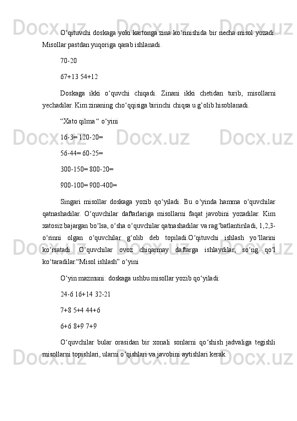 O qituvchi doskaga yoki kartonga zina ko rinishida bir necha misol yozadi.ʻ ʻ
Misollar pastdan yuqoriga qarab ishlanadi.
70-20
67+13 54+12
Doskaga   ikki   o quvchi   chiqadi.   Zinani   ikki   chetidan   turib,   misollarni	
ʻ
yechadilar. Kim zinaning cho qqisiga birinchi chiqsa u g’olib hisoblanadi.	
ʻ
“Xato qilma “ o yini	
ʻ
16-3= 120-20=
56-44= 60-25=
300-150= 800-20=
900-100= 900-400=
Singari   misollar   doskaga   yozib   qo yiladi.   Bu   o yinda   hamma   o quvchilar	
ʻ ʻ ʻ
qatnashadilar.   O quvchilar   daftarlariga   misollarni   faqat   javobini   yozadilar.   Kim	
ʻ
xatosiz bajargan bo lsa, o sha o quvchilar qatnashadilar va rag batlantiriladi, 1,2,3-	
ʻ ʻ ʻ ʻ
o rinni   olgan   o quvchilar   g olib   deb   topiladi.O qituvchi   ishlash   yo llarini	
ʻ ʻ ʻ ʻ ʻ
ko rsatadi.   O quvchilar   ovoz   chiqarmay   daftarga   ishlaydilar,   so ng   qo l
ʻ ʻ ʻ ʻ
ko taradilar.“Misol ishlash” o yini
ʻ ʻ
O yin mazmuni: doskaga ushbu misollar yozib qo yiladi:	
ʻ ʻ
24-6 16+14 32-21
7+8 5+4 44+6
6+6 8+9 7+9
O quvchilar   bular   orasidan   bir   xonali   sonlarni   qo shish   jadvaliga   tegishli
ʻ ʻ
misollarni topishlari, ularni o qishlari va javobini aytishlari kerak.	
ʻ 