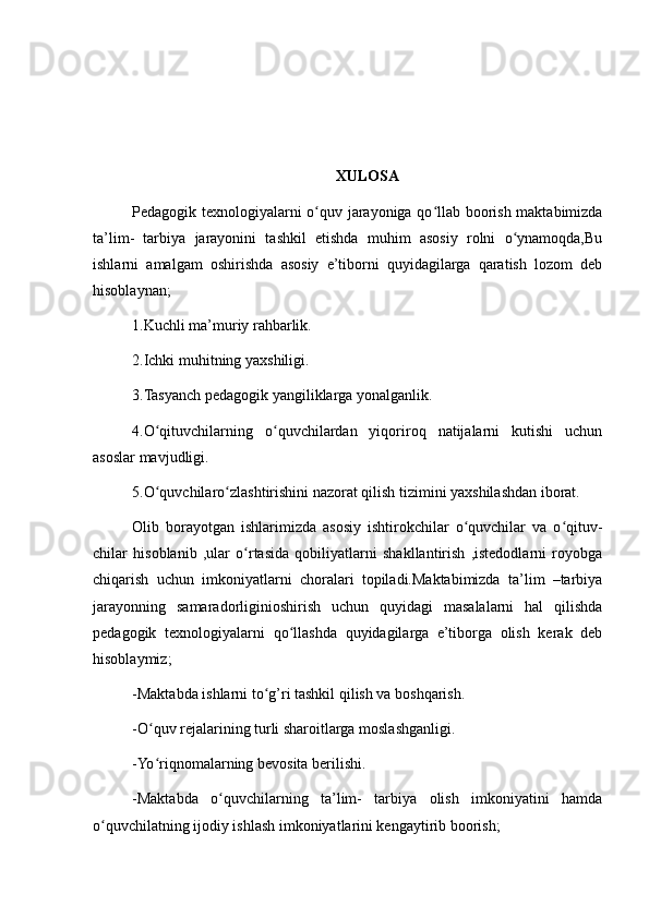 XULOSA
Pedagogik texnologiyalarni o quv jarayoniga qo llab boorish maktabimizdaʻ ʻ
ta’lim-   tarbiya   jarayonini   tashkil   etishda   muhim   asosiy   rolni   o ynamoqda,Bu	
ʻ
ishlarni   amalgam   oshirishda   asosiy   e’tiborni   quyidagilarga   qaratish   lozom   deb
hisoblaynan;
1.Kuchli ma’muriy rahbarlik.
2.Ichki muhitning yaxshiligi.
3.Tasyanch pedagogik yangiliklarga yonalganlik.
4.O qituvchilarning   o quvchilardan   yiqoriroq   natijalarni   kutishi   uchun	
ʻ ʻ
asoslar mavjudligi.
5.O quvchilaro zlashtirishini nazorat qilish tizimini yaxshilashdan iborat.
ʻ ʻ
Olib   borayotgan   ishlarimizda   asosiy   ishtirokchilar   o quvchilar   va   o qituv-	
ʻ ʻ
chilar   hisoblanib   ,ular   o rtasida   qobiliyatlarni   shakllantirish   ,istedodlarni   royobga	
ʻ
chiqarish   uchun   imkoniyatlarni   choralari   topiladi.Maktabimizda   ta’lim   –tarbiya
jarayonning   samaradorliginioshirish   uchun   quyidagi   masalalarni   hal   qilishda
pedagogik   texnologiyalarni   qo llashda   quyidagilarga   e’tiborga   olish   kerak   deb	
ʻ
hisoblaymiz;
-Maktabda ishlarni to g’ri tashkil qilish va boshqarish.	
ʻ
-O quv rejalarining turli sharoitlarga moslashganligi.	
ʻ
-Yo riqnomalarning bevosita berilishi.
ʻ
-Maktabda   o quvchilarning   ta’lim-   tarbiya   olish   imkoniyatini   hamda	
ʻ
o quvchilatning ijodiy ishlash imkoniyatlarini kengaytirib boorish;	
ʻ 