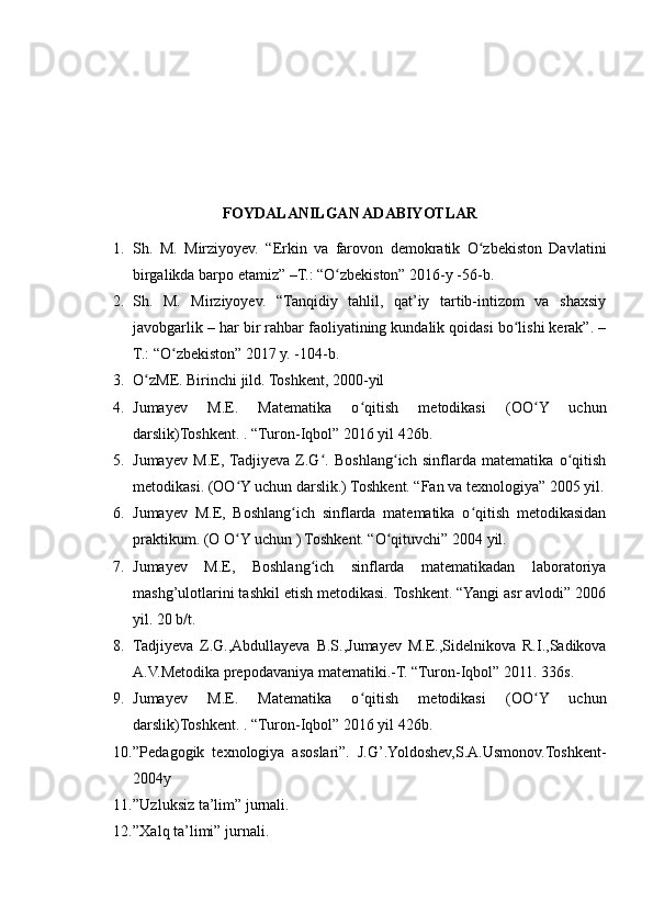 FOYDALANILGAN ADABIYOTLAR
1. Sh.   M.   Mirziyoyev.   “Erkin   va   farovon   demokratik   O zbekiston   Davlatiniʻ
birgalikda barpo etamiz” –T.: “O zbekiston” 2016-y -56-b.	
ʻ
2. Sh.   M.   Mirziyoyev.   “Tanqidiy   tahlil,   qat’iy   tartib-intizom   va   shaxsiy
javobgarlik – har bir rahbar faoliyatining kundalik qoidasi bo lishi kerak”. –	
ʻ
T.: “O zbekiston” 2017 y. -104-b.	
ʻ
3. O zME. Birinchi jild. Toshkent, 2000-yil	
ʻ
4. Jumayev   M.E.   Matematika   o qitish   metodikasi   (OO Y   uchun	
ʻ ʻ
darslik)Toshkent. . “Turon-Iqbol” 2016 yil 426b.
5. Jumayеv   M.E,  Tadjiyeva   Z.G .   Boshlang ich   sinflarda   matеmatika   o qitish	
ʻ ʻ ʻ
mеtodikasi. (OO Y uchun darslik.) Toshkеnt. “Fan va texnologiya” 2005 yil.	
ʻ
6. Jumayеv   M.E,   Boshlang ich   sinflarda   matеmatika   o qitish   mеtodikasidan	
ʻ ʻ
praktikum. (O O Y uchun ) Toshkеnt. “O qituvchi” 2004 yil.	
ʻ ʻ
7. Jumayеv   M.E,   Boshlang ich   sinflarda   matеmatikadan   laboratoriya	
ʻ
mashg’ulotlarini tashkil etish mеtodikasi. Toshkеnt. “Yangi asr avlodi” 2006
yil. 20 b/t.
8. Tadjiyeva   Z.G.,Abdullayeva   B.S.,Jumayev   M.E.,Sidelnikova   R.I.,Sadikova
A.V.Metodika prepodavaniya matematiki.-T. “Turon-Iqbol” 2011. 336s.
9. Jumayev   M.E.   Matematika   o qitish   metodikasi   (OO Y   uchun	
ʻ ʻ
darslik)Toshkent. . “Turon-Iqbol” 2016 yil 426b.
10. ”Pedagogik   texnologiya   asoslari”.   J.G’.Yoldoshev,S.A.Usmonov.Toshkent-
2004y
11. ”Uzluksiz ta’lim” jurnali.
12. ”Xalq ta’limi” jurnali. 