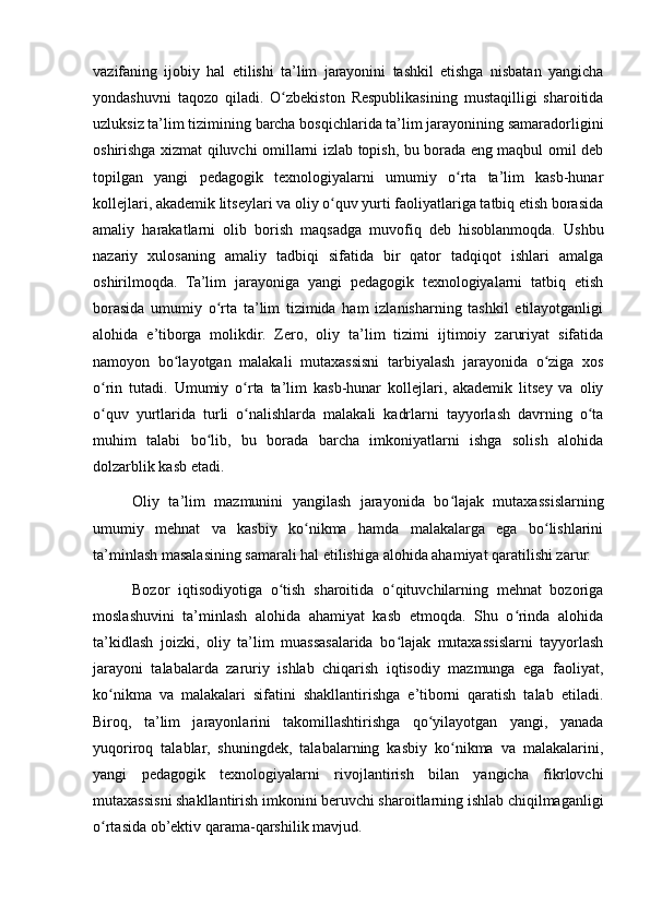 vazifaning   ijobiy   hal   etilishi   ta’lim   jarayonini   tashkil   etishga   nisbatan   yangicha
yondashuvni   taqozo   qiladi.   O zbekiston   Respublikasining   mustaqilligi   sharoitidaʻ
uzluksiz ta’lim tizimining barcha bosqichlarida ta’lim jarayonining samaradorligini
oshirishga xizmat qiluvchi omillarni izlab topish, bu borada eng maqbul omil deb
topilgan   yangi   pedagogik   texnologiyalarni   umumiy   o rta   ta’lim   kasb-hunar	
ʻ
kollejlari, akademik litseylari va oliy o quv yurti faoliyatlariga tatbiq etish borasida	
ʻ
amaliy   harakatlarni   olib   borish   maqsadga   muvofiq   deb   hisoblanmoqda.   Ushbu
nazariy   xulosaning   amaliy   tadbiqi   sifatida   bir   qator   tadqiqot   ishlari   amalga
oshirilmoqda.   Ta’lim   jarayoniga   yangi   pedagogik   texnologiyalarni   tatbiq   etish
borasida   umumiy   o rta   ta’lim   tizimida   ham   izlanisharning   tashkil   etilayotganligi	
ʻ
alohida   e’tiborga   molikdir.   Zero,   oliy   ta’lim   tizimi   ijtimoiy   zaruriyat   sifatida
namoyon   bo layotgan   malakali   mutaxassisni   tarbiyalash   jarayonida   o ziga   xos	
ʻ ʻ
o rin   tutadi.   Umumiy   o rta   ta’lim   kasb-hunar   kollejlari,   akademik   litsey   va   oliy	
ʻ ʻ
o quv   yurtlarida   turli   o nalishlarda   malakali   kadrlarni   tayyorlash   davrning   o ta
ʻ ʻ ʻ
muhim   talabi   bo lib,   bu   borada   barcha   imkoniyatlarni   ishga   solish   alohida	
ʻ
dolzarblik kasb etadi.
Oliy   ta’lim   mazmunini   yangilash   jarayonida   bo lajak   mutaxassislarning	
ʻ
umumiy   mehnat   va   kasbiy   ko nikma   hamda   malakalarga   ega   bo lishlarini	
ʻ ʻ
ta’minlash masalasining samarali hal etilishiga alohida ahamiyat qaratilishi zarur.
Bozor   iqtisodiyotiga   o tish   sharoitida   o qituvchilarning   mehnat   bozoriga	
ʻ ʻ
moslashuvini   ta’minlash   alohida   ahamiyat   kasb   etmoqda.   Shu   o rinda   alohida	
ʻ
ta’kidlash   joizki,   oliy   ta’lim   muassasalarida   bo lajak   mutaxassislarni   tayyorlash	
ʻ
jarayoni   talabalarda   zaruriy   ishlab   chiqarish   iqtisodiy   mazmunga   ega   faoliyat,
ko nikma   va   malakalari   sifatini   shakllantirishga   e’tiborni   qaratish   talab   etiladi.	
ʻ
Biroq,   ta’lim   jarayonlarini   takomillashtirishga   qo yilayotgan   yangi,   yanada	
ʻ
yuqoriroq   talablar,   shuningdek,   talabalarning   kasbiy   ko nikma   va   malakalarini,	
ʻ
yangi   pedagogik   texnologiyalarni   rivojlantirish   bilan   yangicha   fikrlovchi
mutaxassisni shakllantirish imkonini beruvchi sharoitlarning ishlab chiqilmaganligi
o rtasida ob’ektiv qarama-qarshilik mavjud.	
ʻ 