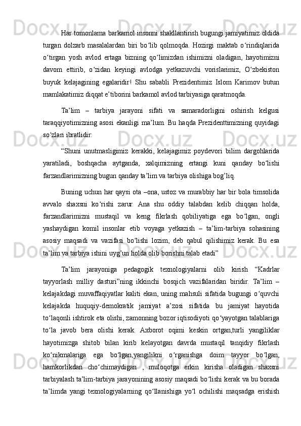 Har tomonlama barkamol insonni shakllantirish bugungi jamiyatimiz oldida
turgan   dolzarb   masalalardan   biri   bo lib   qolmoqda.   Hozirgi   maktab   o rindiqlaridaʻ ʻ
o tirgan   yosh   avlod   ertaga   bizning   qo limizdan   ishimizni   oladigan,   hayotimizni	
ʻ ʻ
davom   ettirib,   o zidan   keyingi   avlodga   yetkazuvchi   vorislarimiz,   O zbekiston	
ʻ ʻ
buyuk   kelajagining   egalaridir!   Shu   sababli   Prezidentimiz   Islom   Karimov   butun
mamlakatimiz diqqat e’tiborini barkamol avlod tarbiyasiga qaratmoqda.
Ta’lim   –   tarbiya   jarayoni   sifati   va   samaradorligini   oshirish   kelgusi
taraqqiyotimizning   asosi   ekanligi   ma’lum.   Bu   haqda   Prezidenttimizning   quyidagi
so zlari ibratlidir:	
ʻ
“Shuni   unutmasligimiz   kerakki,   kelajagimiz   poydevori   bilim   dargohlarida
yaratiladi,   boshqacha   aytganda,   xalqimizning   ertangi   kuni   qanday   bo lishi	
ʻ
farzandlarimizning bugun qanday ta’lim va tarbiya olishiga bog’liq.
Buning uchun har qaysi ota –ona, ustoz va murabbiy har bir bola timsolida
avvalo   shaxsni   ko rishi   zarur.   Ana   shu   oddiy   talabdan   kelib   chiqqan   holda,	
ʻ
farzandlarimizni   mustaqil   va   keng   fikrlash   qobiliyatiga   ega   bo lgan,   ongli	
ʻ
yashaydigan   komil   insonlar   etib   voyaga   yetkazish   –   ta’lim-tarbiya   sohasining
asosiy   maqsadi   va   vazifasi   bo lishi   lozim,   deb   qabul   qilishimiz   kerak.   Bu   esa	
ʻ
ta’lim va tarbiya ishini uyg’un holda olib borishni talab etadi”
Ta’lim   jarayoniga   pedagogik   texnologiyalarni   olib   kirish   “Kadrlar
tayyorlash   milliy   dasturi”ning   ikkinchi   bosqich   vazifalaridan   biridir.   Ta’lim   –
kelajakdagi   muvaffaqiyatlar   kaliti   ekan,   uning   mahsuli   sifatida   bugungi   o quvchi	
ʻ
kelajakda   huquqiy-demokratik   jamiyat   a’zosi   sifatida   bu   jamiyat   hayotida
to laqonli ishtirok eta olishi, zamonning bozor iqtisodiyoti qo yayotgan talablariga	
ʻ ʻ
to la   javob   bera   olishi   kerak.   Axborot   oqimi   keskin   ortgan,turli   yangiliklar
ʻ
hayotimizga   shitob   bilan   kirib   kelayotgan   davrda   mustaqil   tanqidiy   fikrlash
ko nikmalariga   ega   bo lgan,yangilikni   o rganishga   doim   tayyor   bo lgan,
ʻ ʻ ʻ ʻ
hamkorlikdan   cho chimaydigan   ,   muloqotga   erkin   kirisha   oladigan   shaxsni	
ʻ
tarbiyalash ta’lim-tarbiya jarayonining asosiy maqsadi bo lishi kerak va bu borada	
ʻ
ta’limda   yangi   texnologiyalarning   qo llanishiga   yo l   ochilishi   maqsadga   erishish	
ʻ ʻ 